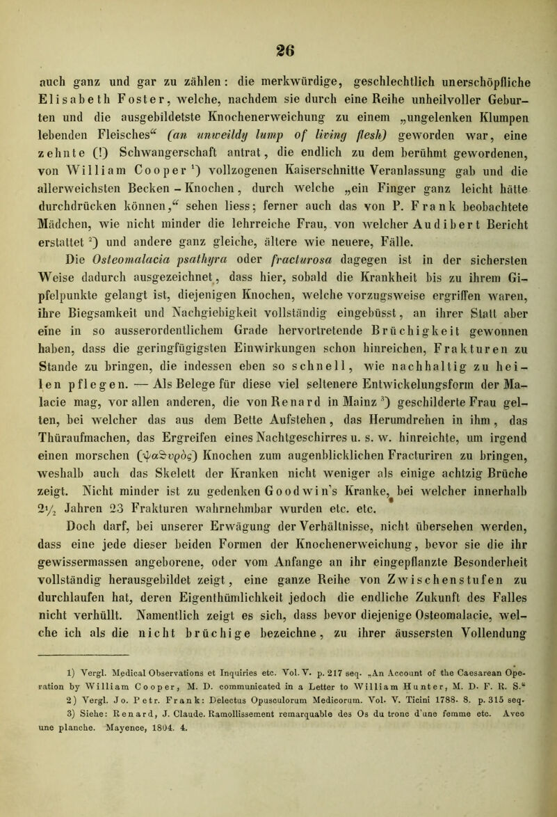 auch ganz und gar zu zählen: die merkwürdige, geschlechtlich unerschöpfliche Elisabeth Foster, welche, nachdem sie durch eine Reihe unheilvoller Gebur- ten und die ausgebildetste Knochenerweichung zu einem „ungelenken Klumpen lebenden Fleisches“ [an unweildy lump of living flesh) geworden war, eine zehnte (!) Schwangerschaft antrat, die endlich zu dem berühmt gewordenen, von William Coo per1) vollzogenen Kaiserschnitte Veranlassung gab und die allerweichsten Becken - Knochen, durch welche „ein Finger ganz leicht hätte durchdrücken können,“ sehen liess; ferner auch das von P. Frank beobachtete Mädchen, wie nicht minder die lehrreiche Frau, von welcher Audihert Bericht erstattet 2) und andere ganz gleiche, ältere wie neuere, Fälle. Die Osteomalacia psathyra oder fracturosa dagegen ist in der sichersten Weise dadurch ausgezeichnet, dass hier, sobald die Krankheit bis zu ihrem Gi- pfelpunkte gelangt ist, diejenigen Knochen, welche vorzugsweise ergriffen waren, ihre Biegsamkeit und Nachgiebigkeit vollständig eingebüsst, an ihrer Statt aber eine in so ausserordentlichem Grade hervortretende Brüchigkeit gewonnen haben, dass die geringfügigsten Einwirkungen schon hinreichen, Frakturen zu Stande zu bringen, die indessen eben so schnell, wie nachhaltig zu hei- len pflegen. —Als Belege für diese viel seltenere Entwickelungsfcrin der Ma- lacie mag, vor allen anderen, die vonRenard in Mainz 3) geschilderte Frau gel- ten, bei welcher das aus dem Bette Aufstehen, das Herumdrehen in ihm , das Thüraufmachen, das Ergreifen eines Nachtgeschirres u. s. w. hinreichte, um irgend einen morschen (^a&epös) Knochen zum augenblicklichen Fracturiren zu bringen, weshalb auch das Skelett der Kranken nicht weniger als einige achtzig Brüche zeigt. Nicht minder ist zu gedenken Goodwins Kranke, bei welcher innerhalb 2y2 Jahren 23 Frakturen wahrnehmbar wurden etc. etc. Doch darf, bei unserer Erwägung der Verhältnisse, nicht übersehen werden, dass eine jede dieser beiden Formen der Knochenerweichung, bevor sie die ihr gewissermassen angeborene, oder vom Anfänge an ihr eingepflanzte Besonderheit vollständig herausgebildet zeigt, eine ganze Reihe von Zwischenstufen zu durchlaufen hat, deren Eigentümlichkeit jedoch die endliche Zukunft des Falles nicht verhüllt. Namentlich zeigt es sich, dass bevor diejenige Osteomalacie, wel- che ich als die nicht brüchige bezeichne, zu ihrer äussersten Vollendung 1) Vergl. Medical Observations et Inquiries etc. Vol.V. p. 217 seq. „An Account of the Caesarean Ope- ration by William Cooper, M. D. communicated in a Letter to William Hunter, M. D- F. R. S.“ 2) Vergl. Jo. Petr. Frank: Delectus Opusculorum Medicorum. Vol. V. Ticini 1788. 8. p. 315 seq. 3) Siehe: Renard, J. Claude. Ramollissement remarquable des Os du tronc d’une femme etc. Avec une plancke. Mayence, 1804. 4.