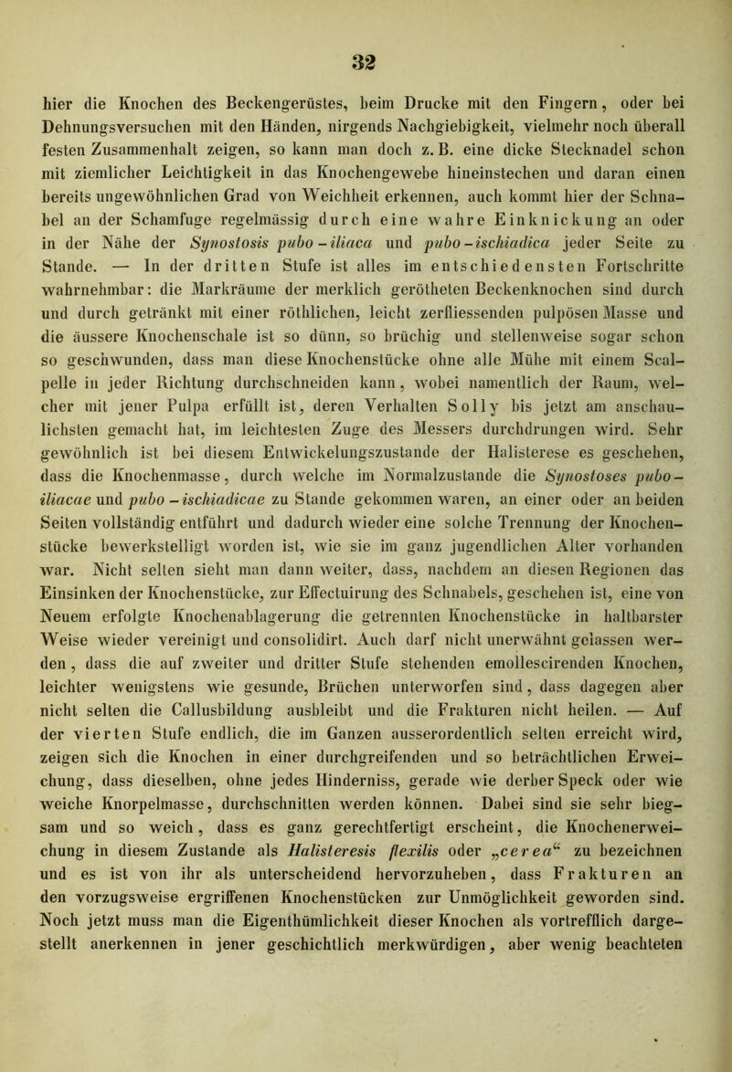 hier die Knochen des Beckengerüstes, heim Drucke mit den Fingern, oder hei Dehnungsversuchen mit den Händen, nirgends Nachgiebigkeit, vielmehr noch überall festen Zusammenhalt zeigen, so kann man doch z. B. eine dicke Stecknadel schon mit ziemlicher Leichtigkeit in das Knochengewebe hineinstechen und daran einen bereits ungewöhnlichen Grad von Weichheit erkennen, auch kommt hier der Schna- bel an der Schamfuge regelmässig durch eine wahre Einknickung an oder in der Nähe der Synostosis pubo -iliaca und pubo-ischiadica jeder Seite zu Stande. — In der dritten Stufe ist alles im entschiedensten Fortschritte wahrnehmbar: die Markräume der merklich gerötheten Beckenknochen sind durch und durch getränkt mit einer röthlichen, leicht zerfliessenden pulpösen Masse und die äussere Knochenschale ist so dünn, so brüchig und stellenweise sogar schon so geschwunden, dass man diese Knochenstücke ohne alle Mühe mit einem Scal- pelle in jeder Richtung durchschneiden kann, wobei namentlich der Raum, wel- cher mit jener Pulpa erfüllt ist, deren Verhalten Solly bis jetzt am anschau- lichsten gemacht hat, im leichtesten Zuge des Messers durchdrungen wird. Sehr gewöhnlich ist bei diesem Entwickelungszustande der Halisterese es geschehen, dass die Knochenmasse, durch welche im Normalzustände die Synostoses pubo - iliacae und pubo -ischiadicae zu Stande gekommen waren, an einer oder an beiden Seiten vollständig entführt und dadurch wieder eine solche Trennung der Knochen- stücke bewerkstelligt worden ist, wie sie im ganz jugendlichen Alter vorhanden war. Nicht selten sieht man dann weiter, dass, nachdem an diesen Regionen das Einsinken der Knochenstücke, zur Effectuirung des Schnabels, geschehen ist, eine von Neuem erfolgte Knochenablagerung die getrennten Knochenstücke in haltbarster Weise wieder vereinigt und consolidirt. Auch darf nicht unerwähnt gelassen wer- den , dass die auf zweiter und dritter Stufe stehenden emollescirenden Knochen, leichter wenigstens wie gesunde, Brüchen unterworfen sind, dass dagegen aber nicht selten die Callusbildung ausbleibt und die Frakturen nicht heilen. — Auf der vierten Stufe endlich, die im Ganzen ausserordentlich selten erreicht wird, zeigen sich die Knochen in einer durchgreifenden und so beträchtlichen Erwei- chung, dass dieselben, ohne jedes Hinderniss, gerade wie derber Speck oder wie weiche Knorpelmasse, durchschnitten werden können. Dabei sind sie sehr bieg- sam und so weich, dass es ganz gerechtfertigt erscheint, die Knochenerwei- chung in diesem Zustande als Halisteresis ßexilis oder „cerea“ zu bezeichnen und es ist von ihr als unterscheidend hervorzuheben, dass Frakturen an den vorzugsweise ergriffenen Knochenstücken zur Unmöglichkeit geworden sind. Noch jetzt muss man die Eigenthümlichkeit dieser Knochen als vortrefflich darge- stellt anerkennen in jener geschichtlich merkwürdigen, aber wenig beachteten