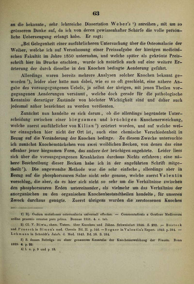an die bekannte, sehr lehrreiche Dissertation Weher’s anreihen, mit um so grösserem Danke auf, da ich von deren gewissenhafter Schärfe die volle persön- liche Ueberzeugung erlangt habe. Er sagt: „Bei Gelegenheit einer ausführlicheren Untersuchung über die Osteomalacie der Weiber, welche ich auf Veranlassung einer Preisaufgabe der hiesigen medicini- schen Fakultät im Jahre 1850 unternahm, und welche später als gekrönte Preis- schrift hier im Drucke erschien, wurde ich natürlich auch auf eine weitere Er- örterung der durch dieselbe in den Knochen bedingte Aenderung geführt. Allerdings waren bereits mehrere Analysen solcher Knochen bekannt ge- worden 1 2), leider aber hatte man dabei, wie es so oft geschieht, eine nähere An- gabe des vorausgegangenen Uebels, ja selbst der übrigen, mit jenen Theilen vor- gegangenen Aenderungen versäumt, welche doch gerade für die pathologische Kenntniss derartiger Zustände von höchster Wichtigkeit sind und daher auch jedesmal näher bezeichnet zu werden verdienten. Zunächst nun handelte es sich darum, ob die allerdings begründete Unter- scheidung zwischen einer biegsamen und brüchigen Knochenerweichung, welche zuerst ausführlicher von Kilian 3) erörtert worden, und auf welche wei- ter einzugehen hier nicht der Ort ist, auch eine chemische Verschiedenheit in Bezug auf die Veränderung der Knochen bedinge. Zu diesem Zwecke untersuchte ich zunächst Knochenstückchen von zwei weiblichen Becken, von denen das eine offenbar jener biegsamen Form, das andere der brüchigen angehörte. Leider liess sich über die vorausgegangenen Krankheiten durchaus Nichts erfahren; eine nä- here Beschreibung dieser Becken habe ich in der angeführten Schrift mitge- theilt4). Die angewandte Methode war die sehr einfache, allerdings aber in Bezug auf die phosphorsauren Salze nicht sehr genaue, welche zuerst Valentin vorschlug, die aber, da es hier sich nicht so sehr um die Verhältnisse zwischen den phosphorsauren Erden untereinander, als vielmehr um das Verhältniss der anorganischen zu den organischen Knochenbestandtheilen handelte, für unseren Zweck durchaus genügte. Zuerst übrigens wurden die zerstossenen Knochen 1) Bj. Oasium mutationes osteomalacia universali effectae. — Commentationis a Gratioso Medicorum ordine praemio ornatae pars prima. Bonnae 1851. 4. c. tab. 2) Cf. V. Biwa, chem. Unters, über Knochen und Zähne. Schweinfurt 1844. S. 292. — Bostocb und Proeschin Simon’s med. Chemie Bd. II. p. 546.—Bogner in Val entin’s Report. 1842. p. 394. — Lehmann in Schmidt’s Jahrb. d. Med. 1843. Bd. 38. S. 284. 3) S. dessen Beiträge zu einer genaueren Kenntniss der Knochenerweichung der Frauen. Bonn 1829. 4. p. 22. 4) 1. c. p. 9 und p. 18.
