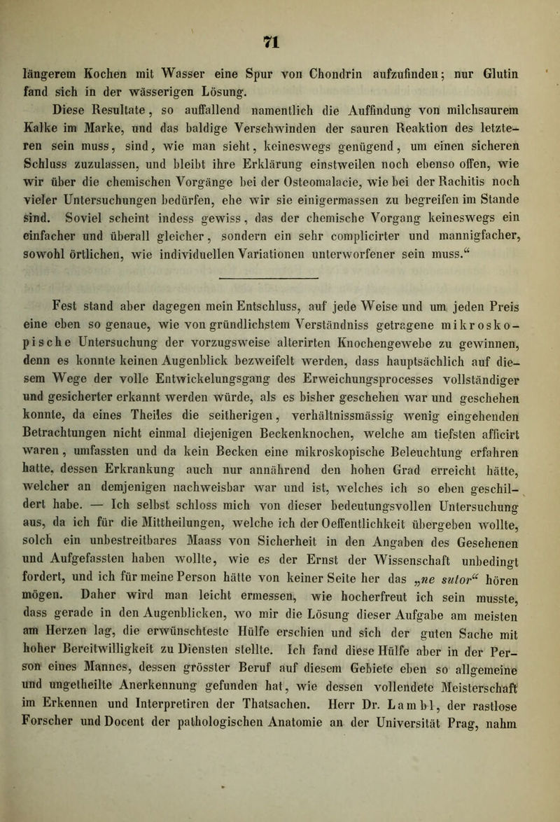längerem Kochen mit Wasser eine Spur von Chondrin aufzufinden; nur Glutin fand sich in der wässerigen Lösung. Diese Resultate , so auffallend namentlich die Auffindung von milchsaurem Kalke im Marke, und das baldige Verschwinden der sauren Reaktion des letzte- ren sein muss, sind, wie man sieht, keineswegs genügend, um einen sicheren Schluss zuzulassen, und bleibt ihre Erklärung einstweilen noch ebenso offen, wie wir über die chemischen Vorgänge hei der Osteomalacie, wie hei der Rachitis noch vieler Untersuchungen bedürfen, ehe wir sie einigermassen zu begreifen im Stande sind. Soviel scheint indess gewiss, das der chemische Vorgang keineswegs ein einfacher und überall gleicher, sondern ein sehr complicirter und mannigfacher, sowohl örtlichen, wie individuellen Variationen unterworfener sein muss.“ Fest stand aber dagegen mein Entschluss, auf jede Weise und um jeden Preis eine eben sogenaue, wie von gründlichstem Verständniss getragene mikrosko- pische Untersuchung der vorzugsweise alterirten Knochengewebe zu gewinnen, denn es konnte keinen Augenblick bezweifelt werden, dass hauptsächlich auf die- sem Wege der volle Entwickelungsgang des Erweichungsprocesses vollständiger und gesicherter erkannt werden würde, als es bisher geschehen war und geschehen konnte, da eines Theiles die seitherigen, verhältnissmässig wenig eingehenden Betrachtungen nicht einmal diejenigen Beckenknochen, welche am tiefsten afficirt waren, umfassten und da kein Becken eine mikroskopische Beleuchtung erfahren hatte, dessen Erkrankung auch nur annährend den hohen Grad erreicht hätte, welcher an demjenigen nachweisbar war und ist, welches ich so eben geschil- dert habe. — Ich selbst schloss mich von dieser bedeutungsvollen Untersuchung aus, da ich für die Mittheilungen, welche ich der 0efFentlichkeit übergeben wollte, solch ein unbestreitbares Maass von Sicherheit in den Angaben des Gesehenen und Aufgefassten haben wollte, wie es der Ernst der Wissenschaft unbedingt fordert, und ich für meine Person hätte von keiner Seite her das „ne sutor“ hören mögen. Daher wird man leicht ermessen, wie hocherfreut ich sein musste, dass gerade in den Augenblicken, wo mir die Lösung dieser Aufgabe am meisten am Herzen lag, die erwünschteste Hülfe erschien und sich der guten Sache mit hoher Bereitwilligkeit zu Diensten stellte. Ich fand diese Hülfe aber in der Per- son eines Mannes, dessen grösster Beruf auf diesem Gebiete eben so allgemeine und ungetheilte Anerkennung gefunden hat, wie dessen vollendete Meisterschaft im Erkennen und Interpretircn der Thatsachen. Herr Dr. Lambl, der rastlose Forscher und Docent der pathologischen Anatomie an der Universität Prag, nahm