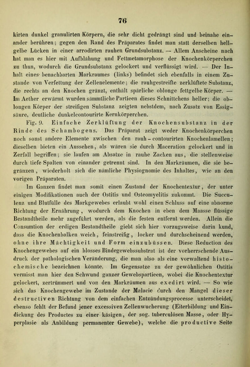 kirten dunkel granulirten Körpern, die sehr dicht gedrängt sind und beinahe ein- ander berühren; gegen den Rand des Präparates findet man statt derselben hell- gelbe Lücken in einer arrodirten rauhen Grundsubstanz. — Allem Anscheine nach hat man es hier mit Aufblähung und Fettmetamorphose der Knochenkörperchen zu thun, wodurch die Grundsubstanz gelockert und verflüssigt wird. — Der In- halt eines- benachbarten Markraumes (links) befindet sich ebenfalls in einem Zu- stande von Verfettung der Zellenelemente; die rauhgestreifte zerklüftete Substanz, die rechts an den Knochen gränzt, enthält spärliche oblonge fettgelbe Körper. — ImAether erwärmt wurden sämmtliche Partieen dieses Schnittchens heller; die ob- longen Körper der streifigen Substanz zeigten nebstdem, nach Zusatz von Essig- säure, deutliche dunkelcontourirte Kernkörperchen. Fig. 9. Einfache Zerklüftung der Knochensubstanz in der Rinde des Schambogens. Das Präparat zeigt weder Knochenkörperchen noch sonst andere Elemente zwischen den rauh - contourirten Knochenlamellen; dieselben bieten ein Aussehen, als wären sie durch Maceration gelockert und in Zerfall begriffen; sie laufen am Absätze in rauhe Zacken aus, die stellenweise durch tiefe Spalten von einander getrennt sind. In den Markräumen, die sie be- gränzen , wiederholt sich die nämliche Physiognomie des Inhaltes, wie an den vorigen Präparaten. Im Ganzen findet man somit einen Zustand der Knochentextur, der unter einigen Modifikationen auch der Ostitis und Osteomyelitis zukommt. Die Succu- lenz und Blutfülle des Markgewebes erlaubt wohl einen Schluss auf eine abnorme Richtung der Ernährung , wodurch dem Knochen in eben dem Maasse flüssige Bestandtheile mehr zugeführt werden, als die festen entfernt werden. Allein die Consumtion der erdigen Bestandtheile giebt sich hier vorzugsweise darin kund, dass die Knochenbaikeil weich, feinstreifig, locker und durchscheinend werden, ohne ihre Mächtigkeit und Form einzubüssen. Diese Reduction des Knochengewebes auf ein blosses Bindegewebssubstrat ist der vorherrschende Aus- druck der pathologischen Veränderung, die man also als eine vorwaltend histo- chemische bezeichnen könnte. Im Gegensätze zu der gewöhnlichen Ostitis vermisst man hier den Schwund ganzer Gewebspartieen, wobei die Knochentextur gelockert, zertrümmert und von den Markräumen aus exedirt wird. — So wie sich das Knochengewebe im Zustande der Malacie durch den Mangel dieser destructiven Richtung von dem einfachen Entzüudungsprocesse unterscheidet, ebenso fehlt der Befund jener excessiven Zellenwucherung (Eiterbildung und Ein- dickung des Productes zu einer käsigen, der sog. tuberculösen Masse, oder Hy- perplasie als Anbildung permanenter Gewebe), welche die productive Seite