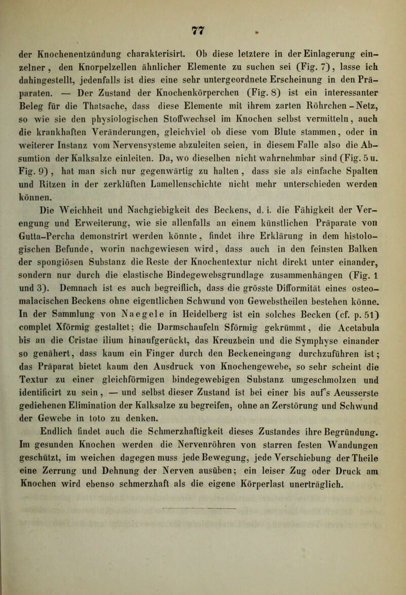 der Knochenentzündung charakterisirt. Oh diese letztere in der Einlagerung ein- zelner , den Knorpelzellen ähnlicher Elemente zu suchen sei (Fig. 7), lasse ich dahingestellt, jedenfalls ist dies eine sehr untergeordnete Erscheinung in den Prä- paraten. — Der Zustand der Knochenkörperchen (Fig. 8) ist ein interessanter Beleg für die Thatsache, dass diese Elemente mit ihrem zarten Röhrchen-Netz, so wie sie den physiologischen Stoffwechsel im Knochen selbst vermitteln, auch die krankhaften Veränderungen, gleichviel ob diese vom Blute stammen, oder in weiterer Instanz vom Nervensysteme abzuleiten seien, in diesem Falle also die Ab- sumtion der Kalksalze einleiten. Da, wo dieselben nicht wahrnehmbar sind (Fig. 5 u. Fig. 9) , hat man sich nur gegenwärtig zu halten , dass sie als einfache Spalten und Ritzen in der zerklüften Lamellenschichte nicht mehr unterschieden werden können. Die Weichheit und Nachgiebigkeit des Beckens, d. i. die Fähigkeit der Ver- engung und Erweiterung, wie sie allenfalls an einem künstlichen Präparate von Gutta-Percha demonstrirt werden könnte, findet ihre Erklärung in dem histolo- gischen Befunde, worin nachgewiesen wird, dass auch in den feinsten Balken der spongiösen Substanz die Reste der Knochentextur nicht direkt unter einander, sondern nur durch die elastische Bindegewebsgrundlage Zusammenhängen (Fig. 1 und 3). Demnach ist es auch begreiflich, dass die grösste Difformität eines osteo- malacischen Beckens ohne eigentlichen Schwund von Gewebstheilen bestehen könne. In der Sammlung von Na eg eie in Heidelberg ist ein solches Becken (cf. p. 51) complet Xförmig gestaltet; die Darmschaufeln Sförmig gekrümmt, die Acetabula bis an die Cristae ilium hinaufgerückt, das Kreuzbein und die Symphyse einander so genähert, dass kaum ein Finger durch den Beckeneingang durchzuführen ist; das Präparat bietet kaum den Ausdruck von Knochengewebe, so sehr scheint die Textur zu einer gleichförmigen bindegewebigen Substanz umgeschmolzen und identificirt zu sein, — und selbst dieser Zustand ist bei einer bis auf’s Aeusserste gediehenen Elimination der Kalksalze zu begreifen, ohne an Zerstörung und Schwund der Gewebe in toto zu denken. Endlich findet auch die Schmerzhaftigkeit dieses Zustandes ihre Begründung. Im gesunden Knochen werden die Nervenröhren von starren festen Wandungen geschützt, im weichen dagegen muss jede Bewegung, jede Verschiebung derTheile eine Zerrung und Dehnung der Nerven ausüben; ein leiser Zug oder Druck am Knochen wird ebenso schmerzhaft als die eigene Körperlast unerträglich.