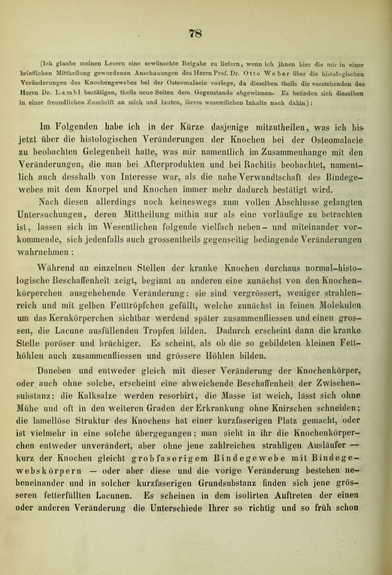 (Ich glaube meinen Lesern eine erwünschte Beigabe zu liefern, wenn ich ihnen hier die mir in einer brieflichen Mittheilung gewordenen Anschauungen des Herrn Prof. Dr. Otto Weber über die histologischen Veränderungen des Knochengewebes bei der Osteomalacie vorlege, da dieselben theils die vorstehenden des Herrn Dr. Lambl bestätigen, theils neue Seiten dem Gegenstände abgewinnen. Es befinden sich dieselben in einer freundlichen Zuschrift an mich und lauten, ihrem wesentlichen Inhalte nach dahin): Im Folgenden habe ich in der Kürze dasjenige mitzutheilen, was ich bis- jetzt über die histologischen Veränderungen der Knochen bei der Osteomalacie zu beobachten Gelegenheit hatte, was mir namentlich im Zusammenhänge mit den Veränderungen, die man hei Afterprodukten und bei Rachitis beobachtet, nament- lich auch desshalb von Interesse war, als die nahe Verwandtschaft des Bindege- webes mit dem Knorpel und Knochen immer mehr dadurch bestätigt wird. Nach diesen allerdings noch keineswegs zum vollen Abschlüsse gelangten Untersuchungen, deren Mittheilung mithin nur als eine vorläufige zu betrachten ist, lassen sich im Wesentlichen folgende vielfach neben- und miteinander vor- kommende, sich jedenfalls auch grossentheils gegenseitig bedingende Veränderungen wahrnehmen : Während an einzelnen Stellen der kranke Knochen durchaus normal-histo- logische Beschalfenheit zeigt, beginnt an anderen eine zunächst von den Knochen- körperchen ausgehehende Veränderung: sie sind vergrössert, weniger strahlen- reich und mit gelben Fetttröpfchen gefüllt, welche zunächst in feinen Molekülen um das Kernkörperchen sichtbar werdend später Zusammenflüssen und einen gros- sen, die Lacune ausfüllenden Tropfen bilden. Dadurch erscheint dann die kranke Stelle poröser und brüchiger. Es scheint, als ob die so gebildeten kleinen Fett- höhlen auch Zusammenflüssen und grössere Höhlen bilden. Daneben und entweder gleich mit dieser Veränderung der Knochenkörper, oder auch ohne solche, erscheint eine abweichende Beschalfenheit. der Zwischen- substanz; die Kalksalze werden resorbirt, die Masse ist weich, lässt sich ohne Mühe und oft in den weiteren Graden der Erkrankung ohne Knirschen schneiden; die lamellöse Struktur des Knochens hat einer kurzfaserigen Platz gemacht, oder ist vielmehr in eine solche übergegangen; man sieht in ihr die Knochenkörper- chen entweder unverändert, aber ohne jene zahlreichen strahligen Ausläufer — kurz der Knochen gleicht grob faserigem Bindegewebe mit Bindege- webs körpern — oder aber diese und die vorige Veränderung bestehen ne- beneinander und in solcher kurzfaserigen Grundsubstanz finden sich jene grös- seren fetterfüllten Lacunen. Es scheinen in dem isolirten Auftreten der einen oder anderen Veränderung die Unterschiede Ihrer so richtig und so früh schon