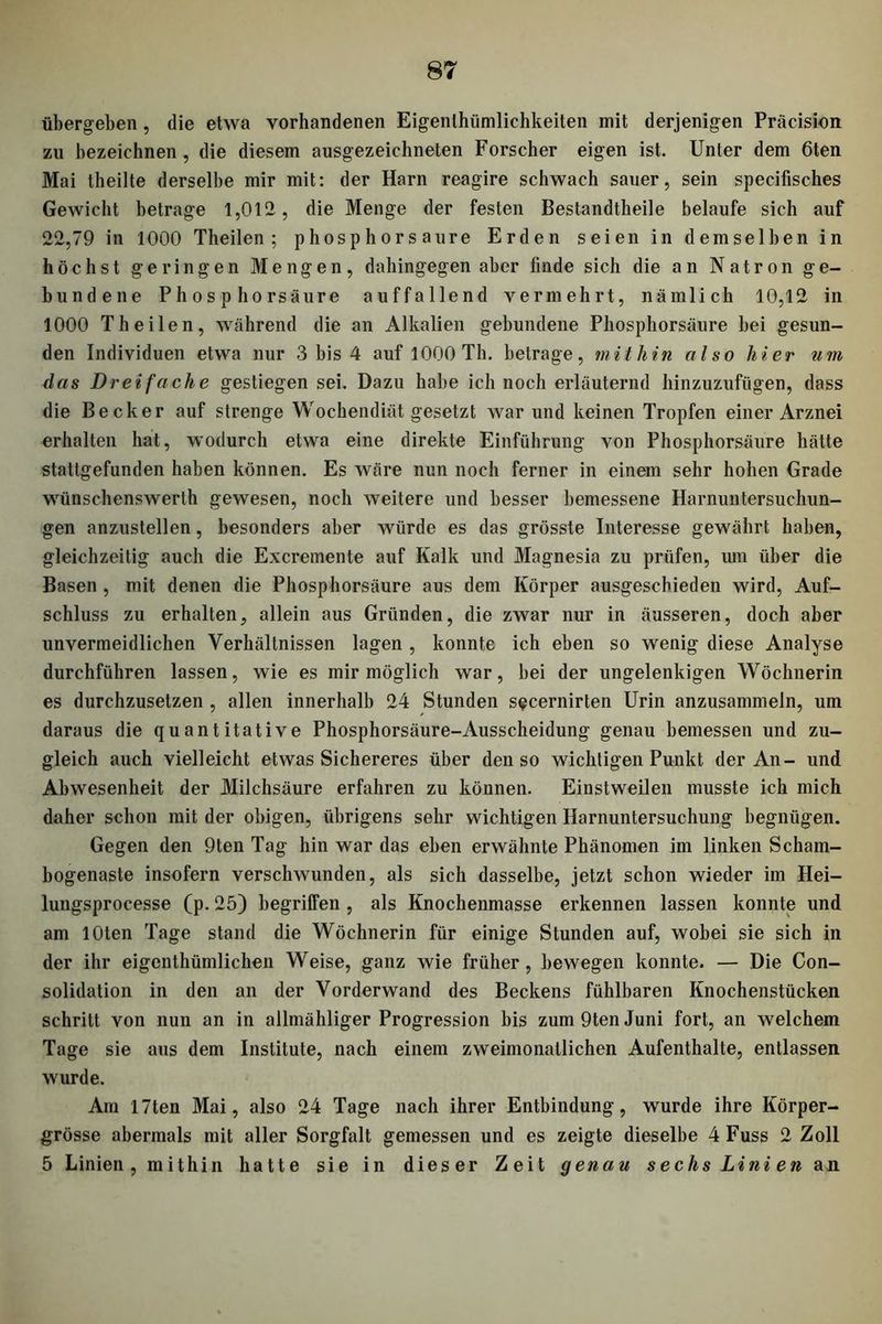 übergehen, die etwa vorhandenen Eigentümlichkeiten mit derjenigen Präcision zu bezeichnen, die diesem ausgezeichneten Forscher eigen ist. Unter dem 6ten Mai theilte derselbe mir mit: der Harn reagire schwach sauer, sein specifisches Gewicht betrage 1,012, die Menge der festen Bestandteile belaufe sich auf 22,79 in 1000 Theilen; phosphorsaure Erden seien in demselben in höchst geringen Mengen, dahingegen aber finde sich die an Natron ge- bundene Phosphorsäure auffallend vermehrt, nämlich 10,12 in 1000 Theilen, während die an Alkalien gebundene Phosphorsäure bei gesun- den Individuen etwa nur 3 bis 4 auf 1000 Th. betrage, mithin also hier um das Dreifache gestiegen sei. Dazu habe ich noch erläuternd hinzuzufügen, dass die Becker auf strenge Wochendiät gesetzt war und keinen Tropfen einer Arznei erhalten hat, wodurch etwa eine direkte Einführung von Phosphorsäure hätte stattgefunden haben können. Es wäre nun noch ferner in einem sehr hohen Grade wünschenswert gewesen, noch weitere und besser bemessene Harnuntersuchun- gen anzustellen, besonders aber würde es das grösste Interesse gewährt haben, gleichzeitig auch die Excremente auf Kalk und Magnesia zu prüfen, um über die Basen , mit denen die Phosphorsäure aus dem Körper ausgescbieden wird, Auf- schluss zu erhalten, allein aus Gründen, die zwar nur in äusseren, doch aber unvermeidlichen Verhältnissen lagen , konnte ich eben so wenig diese Analyse durchführen lassen, wie es mir möglich war, bei der ungelenkigen Wöchnerin es durchzusetzen , allen innerhalb 24 Stunden s^cernirten Urin anzusammeln, um daraus die quantitative Phosphorsäure-Ausscheidung genau bemessen und zu- gleich auch vielleicht etwas Sichereres über den so wichtigen Punkt der An- und Abwesenheit der Milchsäure erfahren zu können. Einstweilen musste ich mich daher schon mit der obigen, übrigens sehr wichtigen Harnuntersuchung begnügen. Gegen den 9ten Tag hin war das eben erwähnte Phänomen im linken Scham- bogenaste insofern verschwunden, als sich dasselbe, jetzt schon wieder im Hei- lungsprocesse (p. 25) begriffen , als Knochenmasse erkennen lassen konnte und am lOten Tage stand die Wöchnerin für einige Stunden auf, wobei sie sich in der ihr eigentümlichen Weise, ganz wie früher, bewegen konnte. — Die Con- solidation in den an der Vorderwand des Beckens fühlbaren Knochenstücken schritt von nun an in allmähliger Progression bis zum 9ten Juni fort, an welchem Tage sie aus dem Institute, nach einem zweimonatlichen Aufenthalte, entlassen wurde. Am 17ten Mai, also 24 Tage nach ihrer Entbindung, wurde ihre Körper- grösse abermals mit aller Sorgfalt gemessen und es zeigte dieselbe 4 Fuss 2 Zoll 5 Linien, mithin hatte sie in dieser Zeit genau sechs Linien an