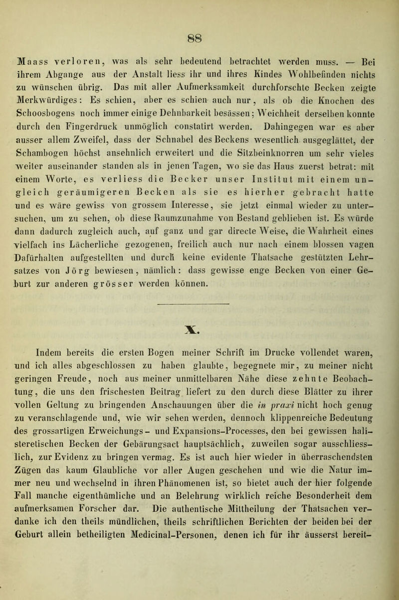 Maass verlo reu, was als sehr bedeutend betrachtet werden muss. — Bei ihrem Abgänge aus der Anstalt liess ihr und ihres Kindes Wohlbefinden nichts zu wünschen übrig. Das mit aller Aufmerksamkeit durchforschte Becken zeigte Merkwürdiges: Es schien, aber es schien auch nur, als ob die Knochen des Schoosbogens noch immer einige Dehnbarkeit besessen; Weichheit derselben konnte durch den Fingerdruck unmöglich constatirt werden. Dahingegen war es aber ausser allem Zweifel, dass der Schnabel des Beckens wesentlich ausgeglättet, der Schambogen höchst ansehnlich erweitert und die Sitzbeinknorren um sehr vieles weiter auseinander standen als in jenen Tagen, wo sie das Haus zuerst betrat: mit einem Worte, es verliess die Becker unser Institut mit einem un- gleich geräumigeren Becken als sie es hierher gebracht hatte und es wäre gewiss von grossem Interesse, sie jetzt einmal wieder zu unter- suchen, um zu sehen, ob diese Raumzunahme von Bestand geblieben ist. Es würde dann dadurch zugleich auch, auf ganz und gar directe Weise, die Wahrheit eines vielfach ins Lächerliche gezogenen, freilich auch nur nach einem blossen vagen Dafürhalten aufgestellten und durch keine evidente Thatsache gestützten Lehr- satzes von Jörg bewiesen, nämlich: dass gewisse enge Becken von einer Ge- hurt zur anderen grösser werden können. X. Indem bereits die ersten Bogen meiner Schrift im Drucke vollendet waren, und ich alles abgeschlossen zu haben glaubte, begegnete mir, zu meiner nicht geringen Freude, noch aus meiner unmittelbaren Nähe diese zehnte Beobach- tung, die uns den frischesten Beitrag liefert zu den durch diese Blätter zu ihrer vollen Geltung zu bringenden Anschauungen über die in praxi nicht hoch genug zu veranschlagende und, wie wir sehen werden, dennoch klippenreiche Bedeutung des grossartigen Erweichungs- und Expansions-Processes, den bei gewissen hali- steretischen Becken der Gebärungsact hauptsächlich, zuweilen sogar ausschliess- lich, zur Evidenz zu bringen vermag. Es ist auch hier wieder in überraschendsten Zügen das kaum Glaubliche vor aller Augen geschehen und wie die Natur im- mer neu und wechselnd in ihren Phänomenen ist, so bietet auch der hier folgende Fall manche eigentümliche und an Belehrung wirklich reiche Besonderheit dem aufmerksamen Forscher dar. Die authentische Miltheilung der Thatsachen ver- danke ich den theils mündlichen, theils schriftlichen Berichten der beiden bei der Geburt allein betheiligten Medicinal-Personen, denen ich für ihr äusserst bereit-