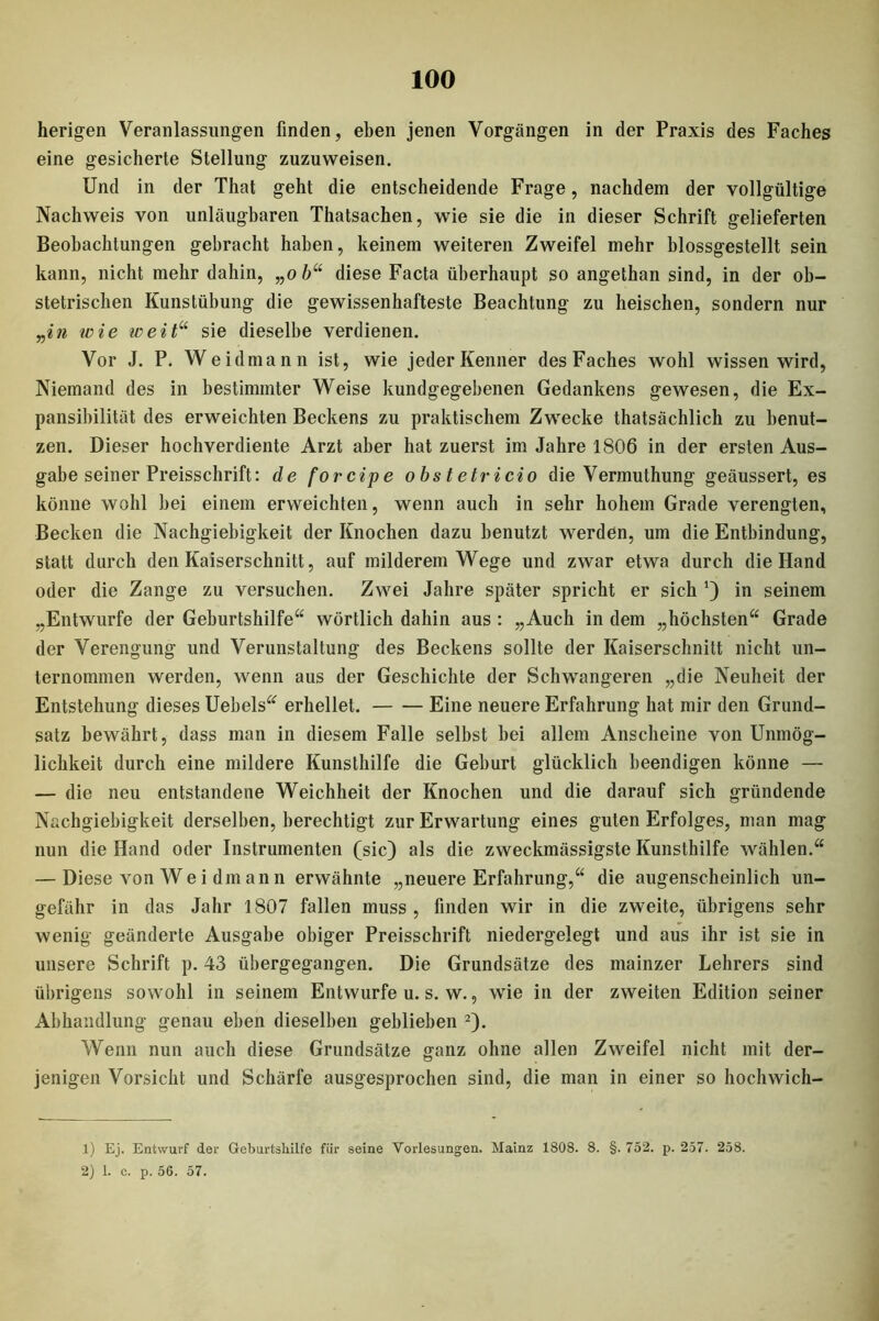 herigen Veranlassungen finden, eben jenen Vorgängen in der Praxis des Faches eine gesicherte Stellung zuzuweisen. Und in der That geht die entscheidende Frage, nachdem der vollgültige Nachweis von unläugbaren Thatsachen, wie sie die in dieser Schrift gelieferten Beobachtungen gebracht haben, keinem weiteren Zweifel mehr blossgestellt sein kann, nicht mehr dahin, „o b“ diese Facta überhaupt so angethan sind, in der ob- stetrischen Kunstübung die gewissenhafteste Beachtung zu heischen, sondern nur „in wie iveit“ sie dieselbe verdienen. Vor J. P. Weidmann ist, wie jeder Kenner des Faches wohl wissen wird, Niemand des in bestimmter Weise kundgegebenen Gedankens gewesen, die Ex- pansibilität des erweichten Beckens zu praktischem Zwecke thatsächlich zu benut- zen. Dieser hochverdiente Arzt aber hat zuerst im Jahre 1806 in der ersten Aus- gabe seiner Preisschrift: de forcipe obs t etricio die Vermuthung geäussert, es könne wohl bei einem erweichten, wenn auch in sehr hohem Grade verengten, Becken die Nachgiebigkeit der Knochen dazu benutzt werden, um die Entbindung, statt durch den Kaiserschnitt, auf milderem Wege und zwar etwa durch die Hand oder die Zange zu versuchen. Zwei Jahre später spricht er sich *) in seinem „Entwürfe der Geburtshilfe“ wörtlich dahin aus : „Auch in dem „höchsten“ Grade der Verengung und Verunstaltung des Beckens sollte der Kaiserschnitt nicht un- ternommen werden, wenn aus der Geschichte der Schwangeren „die Neuheit der Entstehung dieses Uebels“ erhellet. Eine neuere Erfahrung hat mir den Grund- satz bewährt, dass man in diesem Falle selbst bei allem Anscheine von Unmög- lichkeit durch eine mildere Kunsthilfe die Geburt glücklich beendigen könne — — die neu entstandene Weichheit der Knochen und die darauf sich gründende Nachgiebigkeit derselben, berechtigt zur Erwartung eines guten Erfolges, man mag nun die Hand oder Instrumenten (sic) als die zweckmässigste Kunsthilfe wählen.“ — Diese von We i dm an n erwähnte „neuere Erfahrung,“ die augenscheinlich un- gefähr in das Jahr 1807 fallen muss , finden wir in die zweite, übrigens sehr wenig geänderte Ausgabe obiger Preisschrift niedergelegt und aus ihr ist sie in unsere Schrift p. 43 übergegangen. Die Grundsätze des mainzer Lehrers sind übrigens sowohl in seinem Entwürfe u. s. w., wie in der zweiten Edition seiner Abhandlung genau eben dieselben geblieben 1 2). Wenn nun auch diese Grundsätze ganz ohne allen Zweifel nicht mit der- jenigen Vorsicht und Schärfe ausgesprochen sind, die man in einer so hochwich- 1) Ej. Entwurf der Geburtshilfe für seine Vorlesungen. Mainz 1808. 8. §. 752. p. 257. 258. 2) 1. c. p. 56. 57.