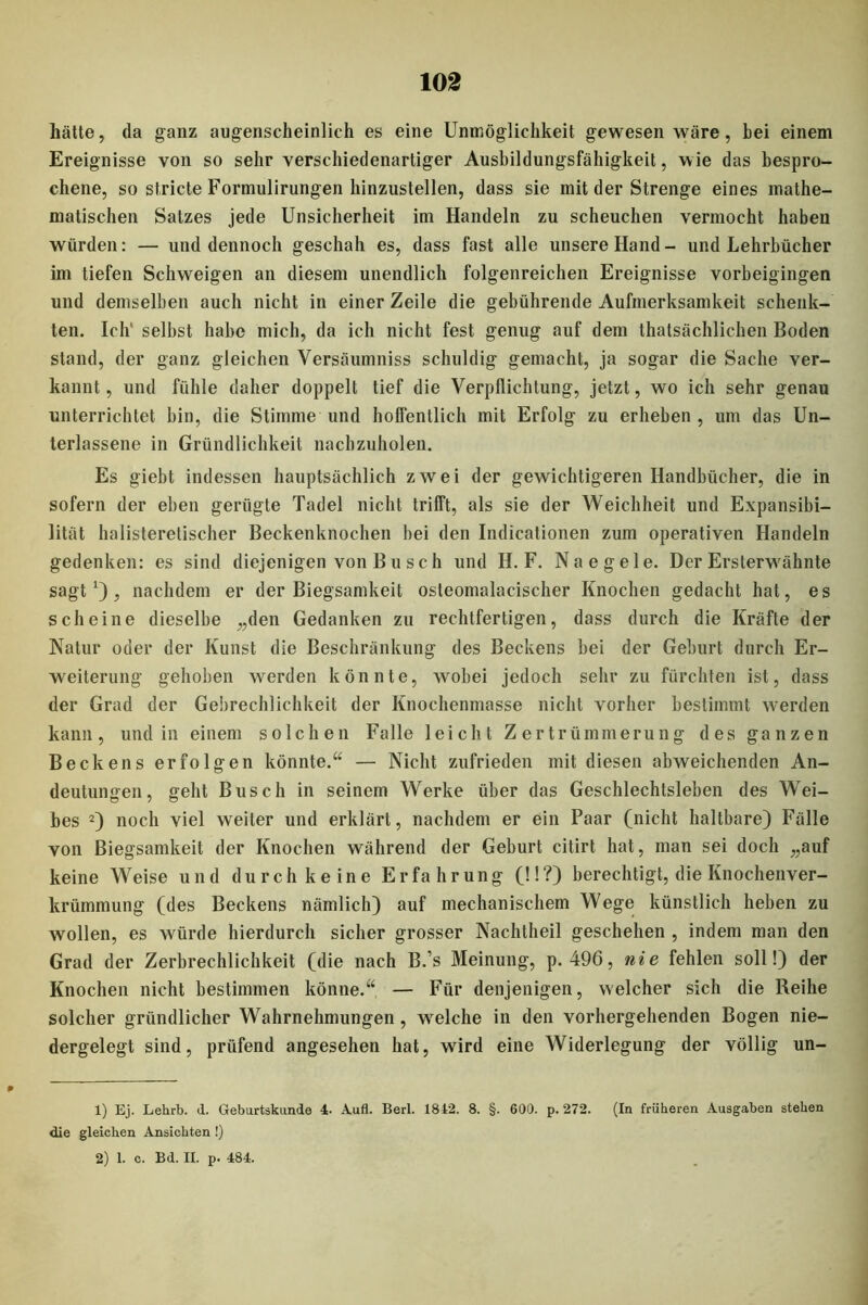 102 hätte, da ganz augenscheinlich es eine Unmöglichkeit gewesen wäre, bei einem Ereignisse von so sehr verschiedenartiger Ausbildungsfähigkeit, wie das bespro- chene, so stricte Formulirungen hinzustellen, dass sie mit der Strenge eines mathe- matischen Satzes jede Unsicherheit im Handeln zu scheuchen vermocht haben würden: — und dennoch geschah es, dass fast alle unsere Hand- und Lehrbücher im tiefen Schweigen an diesem unendlich folgenreichen Ereignisse vorbeigingen und demselben auch nicht in einer Zeile die gebührende Aufmerksamkeit schenk- ten. Ich' selbst habe mich, da ich nicht fest genug auf dem thatsächlichen Boden stand, der ganz gleichen Yersäumniss schuldig gemacht, ja sogar die Sache ver- kannt, und fühle daher doppelt tief die Verpflichtung, jetzt, wo ich sehr genau unterrichtet bin, die Stimme und hoffentlich mit Erfolg zu erheben, um das Un- terlassene in Gründlichkeit nachzuholen. Es giebt indessen hauptsächlich zwei der gewichtigeren Handbücher, die in sofern der eben gerügte Tadel nicht trifft, als sie der Weichheit und Expansibi- lität halisteretischer Beckenknochen bei den Indicationen zum operativen Handeln gedenken: es sind diejenigen von Busch und H. F. Na eg eie. Der Ersterwähnte sagt1), nachdem er der Biegsamkeit osteomalacischer Knochen gedacht hat, es scheine dieselbe „den Gedanken zu rechtfertigen, dass durch die Kräfte der Natur oder der Kunst die Beschränkung des Beckens bei der Geburt durch Er- weiterung gehoben werden könnte, wobei jedoch sehr zu fürchten ist, dass der Grad der Gebrechlichkeit der Knochenmasse nicht vorher bestimmt werden kann, und in einem solchen Falle leicht Zertrümmerung des ganzen Beckens erfolgen könnte.“ — Nicht zufrieden mit diesen abweichenden An- deutungen, geht Busch in seinem Werke über das Geschlechtsleben des Wei- bes 2) noch viel weiter und erklärt, nachdem er ein Paar (nicht haltbare) Fälle von Biegsamkeit der Knochen während der Geburt citirt hat, man sei doch „auf keine Weise und durch keine Erfahrung (!!?) berechtigt, die Knochenver- krümmung (des Beckens nämlich) auf mechanischem Wege künstlich heben zu wollen, es würde hierdurch sicher grosser Nachtheil geschehen , indem man den Grad der Zerbrechlichkeit (die nach B.’s Meinung, p. 496, nie fehlen soll!) der Knochen nicht bestimmen könne.“ — Für denjenigen, welcher sich die Reihe solcher gründlicher Wahrnehmungen, welche in den vorhergehenden Bogen nie- dergelegt sind, prüfend angesehen hat, wird eine Widerlegung der völlig un- 1) Ej. Lehrb. d. Geburtskunde 4- Aufl. Berl. 1842. 8. §. 600. p. 272. (In früheren Ausgaben stehen die gleichen Ansichten !)