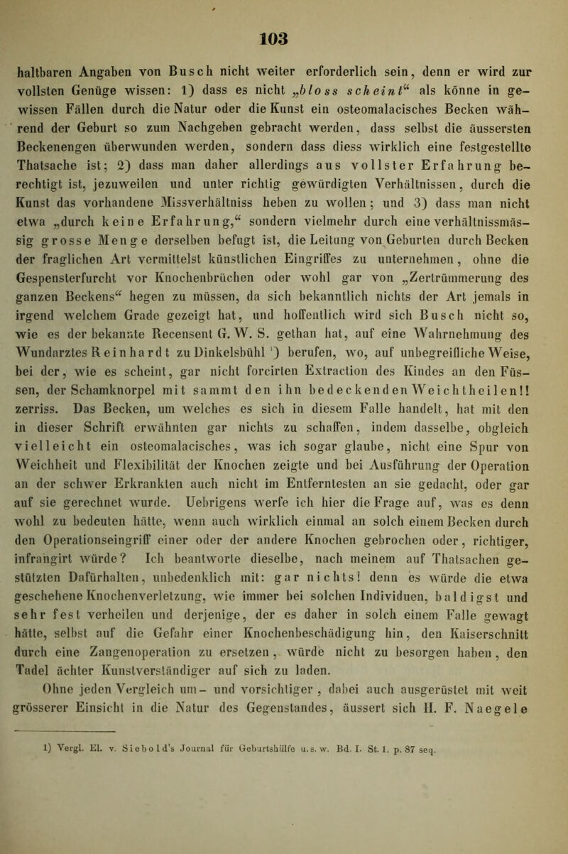 haltbaren Angaben von Busch nicht weiter erforderlich sein, denn er wird zur vollsten Genüge wissen: 1) dass es nicht „bloss scheint“ als könne in ge- wissen Fällen durch die Natur oder die Kunst ein osteomalacisches Becken wäh- rend der Geburt so zum Nachgeben gebracht werden, dass selbst die äussersten Beckenengen überwunden werden, sondern dass diess wirklich eine festgestellte Thatsache ist; 2) dass man daher allerdings aus vollster Erfahrung be- rechtigt ist, jezuweilen und unter richtig gewürdigten Verhältnissen, durch die Kunst das vorhandene Missverhältniss lieben zu wollen; und 3) dass man nicht etwa „durch keine Erfahrung,“ sondern vielmehr durch eine verhältnissmäs- sig grosse Menge derselben befugt ist, die Leitung von Geburten durch Becken der fraglichen Art vermittelst künstlichen Eingriffes zu unternehmen, ohne die Gespensterfurcht vor Knochenbrüchen oder wohl gar von „Zertrümmerung des ganzen Beckens“ hegen zu müssen, da sich bekanntlich nichts der Art jemals in irgend welchem Grade gezeigt hat, und hoffentlich wird sich Busch nicht so, wie es der bekannte Recensent G. W. S. gelhan hat, auf eine Wahrnehmung des Wundarztes R ei n ha rd t zu Dinkelsbühl ') berufen, wo, auf unbegreifliche Weise, bei der, wie es scheint, gar nicht forcirten Extraction des Kindes an den Füs- sen, der Schamknorpel mit sammt den ihn bedeckenden Weichtlieilen!! zerriss. Das Becken, um welches es sich in diesem Falle handelt , hat mit den in dieser Schrift erwähnten gar nichts zu schaffen, indem dasselbe, obgleich vielleicht ein osteomalacisches, was ich sogar glaube, nicht eine Spur von Weichheit und Flexibilität der Knochen zeigte und bei Ausführung der Operation an der schwer Erkrankten auch nicht im Entferntesten an sie gedacht, oder gar auf sie gerechnet wurde. Uebrigens werfe ich liier die Frage auf, was es denn wohl zu bedeuten hätte, wenn auch wirklich einmal an solch einem Becken durch den Operationseingriff einer oder der andere Knochen gebrochen oder, richtiger, infrangirt würde? Ich beantworte dieselbe, nach meinem auf Thatsachen ge- stützten Dafürhalten, unbedenklich mit: gar nichts! denn es würde die etwa geschehene Knochenverletzung, wie immer bei solchen Individuen, baldigst und sehr fest verheilen und derjenige, der es daher in solch einem Falle gewagt hätte, selbst auf die Gefahr einer Knochenbeschädigung hin, den Kaiserschnitt durch eine Zangenoperalion zu ersetzen , würde nicht zu besorgen haben , den Tadel achter Kunstverständiger auf sich zu laden. Ohne jeden Vergleich um- und vorsichtiger, dabei auch ausgerüstet mit weit grösserer Einsicht in die Natur des Gegenstandes, äussert sich H. F. Naegele 1) Vergl. El. v. Siebold’s Journal für Geburtshülfo u. s. vv. Bd. I. St. 1. p. 87 seq.