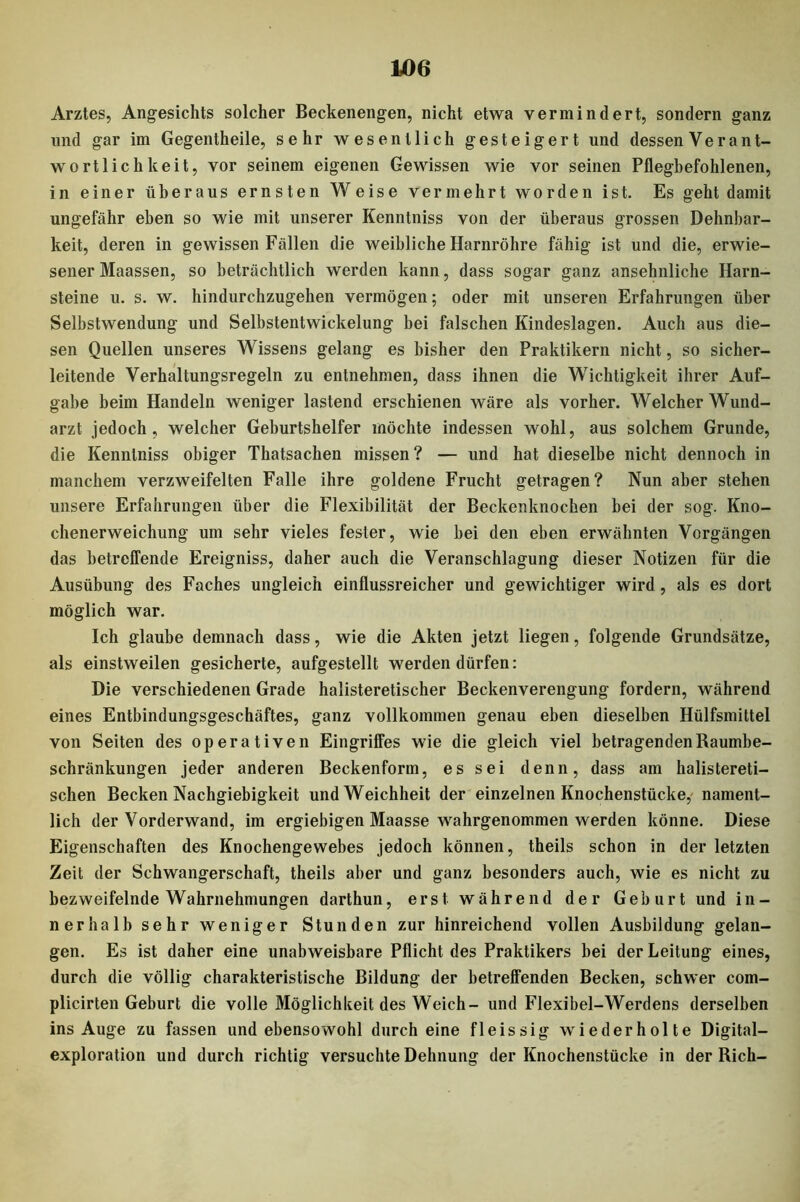 Arztes, Angesichts solcher Beckenengen, nicht etwa vermindert, sondern ganz und gar im Gegentheile, sehr wesentlich gesteigert und dessen Verant- wortlichkeit, vor seinem eigenen Gewissen wie vor seinen Pflegbefohlenen, in einer überaus ernsten Weise vermehrt worden ist. Es geht damit ungefähr eben so wie mit unserer Kenntniss von der überaus grossen Dehnbar- keit, deren in gewissen Fällen die weibliche Harnröhre fähig ist und die, erwie- sener Maassen, so beträchtlich werden kann, dass sogar ganz ansehnliche Harn- steine u. s. w. hindurchzugehen vermögen; oder mit unseren Erfahrungen über Selbstwendung und Selbstentwickelung bei falschen Kindeslagen. Auch aus die- sen Quellen unseres Wissens gelang es bisher den Praktikern nicht, so sicher- leitende Verhaltungsregeln zu entnehmen, dass ihnen die Wichtigkeit ihrer Auf- gabe beim Handeln weniger lastend erschienen wäre als vorher. Welcher Wund- arzt jedoch, welcher Geburtshelfer möchte indessen wohl, aus solchem Grunde, die Kenntniss obiger Thatsachen missen? — und hat dieselbe nicht dennoch in manchem verzweifelten Falle ihre goldene Frucht getragen? Nun aber stehen unsere Erfahrungen über die Flexibilität der Beckenknochen bei der sog. Kno- chenerweichung um sehr vieles fester, wie bei den eben erwähnten Vorgängen das betreffende Ereigniss, daher auch die Veranschlagung dieser Notizen für die Ausübung des Faches ungleich einflussreicher und gewichtiger wird, als es dort möglich war. Ich glaube demnach dass, wie die Akten jetzt liegen, folgende Grundsätze, als einstweilen gesicherte, aufgestellt werden dürfen: Die verschiedenen Grade halisteretischer Beckenverengung fordern, während eines Entbindungsgeschäftes, ganz vollkommen genau eben dieselben Hülfsmittel von Seiten des operativen Eingriffes wie die gleich viel betragenden Raumbe- schränkungen jeder anderen Beckenform, es sei denn, dass am halistereti- schen Becken Nachgiebigkeit und Weichheit der einzelnen Knochenstücke, nament- lich der Vorderwand, im ergiebigen Maasse wahrgenommen werden könne. Diese Eigenschaften des Knochengewebes jedoch können, theils schon in der letzten Zeit der Schwangerschaft, theils aber und ganz besonders auch, wie es nicht zu bezweifelnde Wahrnehmungen darthun, erst während der Geburt und in- nerhalb sehr weniger Stunden zur hinreichend vollen Ausbildung gelan- gen. Es ist daher eine unabweisbare Pflicht des Praktikers bei der Leitung eines, durch die völlig charakteristische Bildung der betreffenden Becken, schwer com- plicirten Geburt die volle Möglichkeit des Weich- und Flexibel-Werdens derselben ins Auge zu fassen und ebensowohl durch eine fleissig wiederholte Digital- exploration und durch richtig versuchte Dehnung der Knochenstücke in der Rieh-