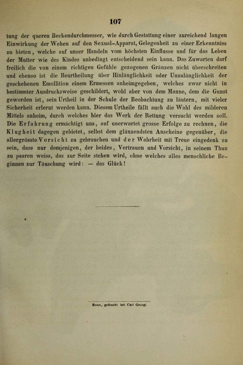 tung der queren Beckendurchmesser, wie durch Gestattung einer zureichend langen Einwirkung der Wehen auf den Sexual-Apparat, Gelegenheit zu einer Erkenntniss zu bieten, welche auf unser Handeln vom höchsten Einflüsse und für das Leben der Mutter wie des Kindes unbedingt entscheidend sein kann. Das Zuwarten darf freilich die von einem richtigen Gefühle gezogenen Gränzen nicht überschreiten und ebenso ist die Beurtheilung über Hinlänglichkeit oder Unzulänglichkeit der geschehenen Emollition einem Ermessen anheimgegeben, welches zwar nicht in bestimmter Ausdrucksweise geschildert, wohl aber von dem Manne, dem die Gunst geworden ist, sein Urtheil in der Schule der Beobachtung zu läutern, mit vieler Sicherheit erlernt werden kann. Diesem Urtheile fällt auch die Wahl des milderen Mittels anheim, durch welches hier das Werk der Rettung versucht werden soll. Die Erfahrung ermächtigt uns, auf unerwartet grosse Erfolge zu rechnen, die Klugheit dagegen gebietet, selbst dem glänzendsten Anscheine gegenüber, die allergrösste Vorsicht zu gebrauchen und der Wahrheit mit Treue eingedenk zu sein, dass nur demjenigen, der beides, Vertrauen und Vorsicht, in seinem Thun zu paaren weiss, das zur Seite stehen wird, ohne welches alles menschliche Be- ginnen zur Täuschung wird: — das Glück! Bonn, gedruckt bei Cllrl Oeorgi