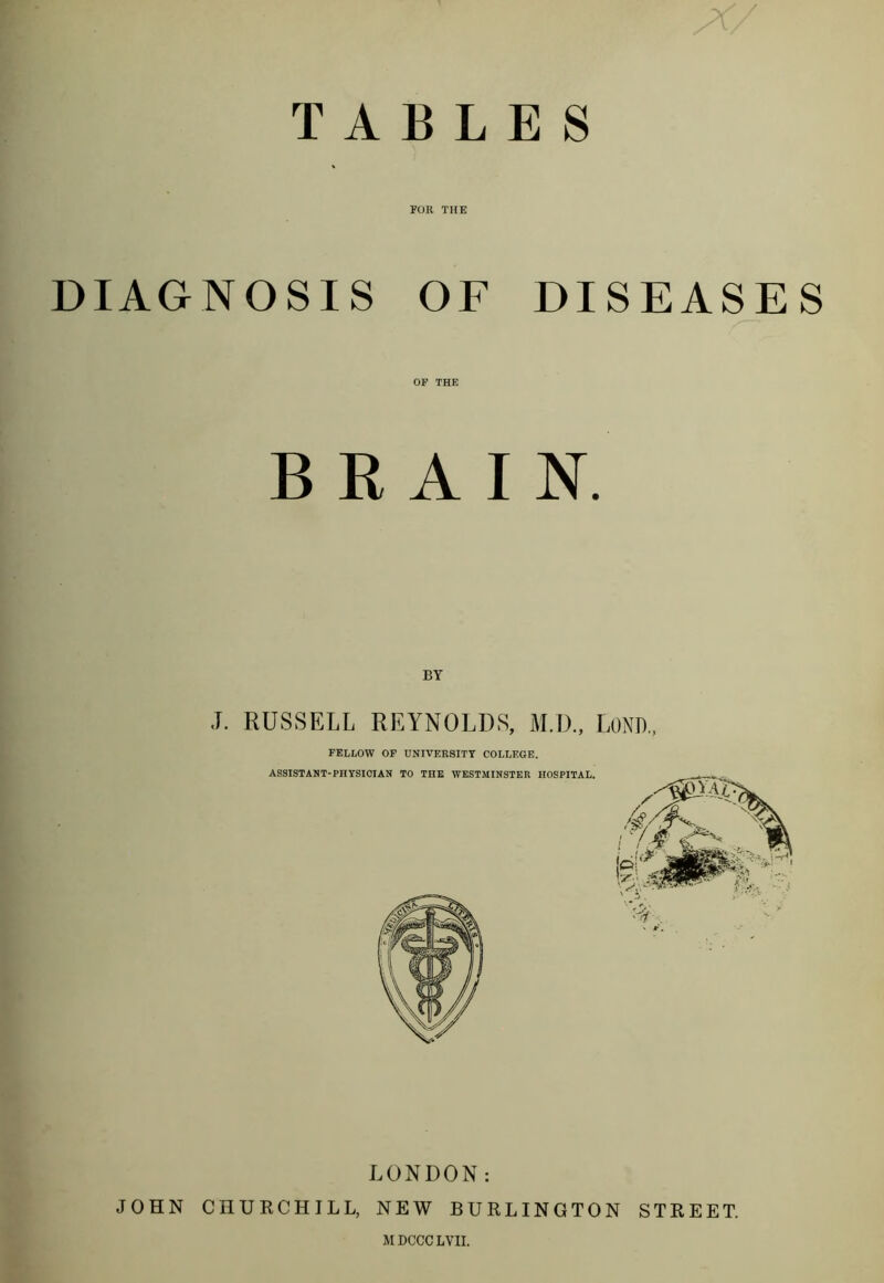 TABLES * FOR THE DIAGNOSIS OF DISEASES OF THE BRAIN. BY ,T. RUSSELL REYNOLDS, M.D., LOND., FELLOW OF UNIVERSITY COLLEGE. ASSISTANT-PHYSICIAN TO THE WESTMINSTER HOSPITAL. LONDON: JOHN CHURCHILL, NEW BURLINGTON STREET.