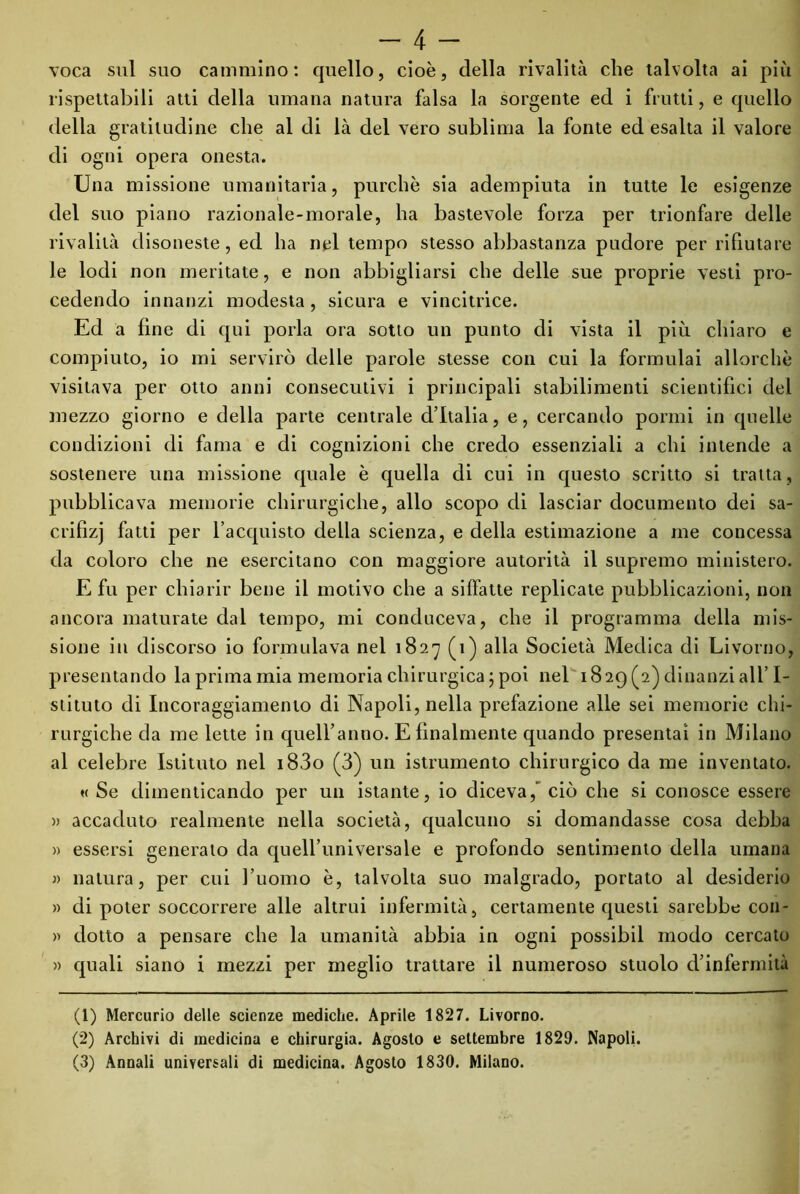 voca sul suo cammino: quello, cioè, della rivalità che talvolta ai più lispettabili atti della umana natura falsa la sorgente ed i frutti, e quello della gratitudine che al di là del vero sublima la fonte ed esalta il valore di ogni opera onesta. Una missione umanitaria, purché sia adempiuta in tutte le esigenze del suo piano razionale-morale, ha bastevole forza per trionfare delle rivalità disoneste, ed ha nel tempo stesso abbastanza pudore per rifiutare le lodi non meritate, e non abbigliarsi che delle sue proprie vesti pro- cedendo innanzi modesta, sicura e vincitrice. Ed a fine di qui porla ora sotto un punto di vista il più chiaro e compiuto, io mi servirò delle parole stesse con cui la formulai allorché visitava per otto anni consecutivi i principali stabilimenti scientifici del mezzo giorno e della parte centrale d’Italia, e, cercando pormi in quelle condizioni di fama e di cognizioni che credo essenziali a chi intende a sostenere una missione quale è quella di cui in questo scritto si tratta, pubblicava memorie chirurgiche, allo scopo di lasciar documento dei sa- crifìzj fatti per l’acquisto della scienza, e della estimazione a me concessa da coloro che ne esercitano con maggiore autorità il supremo ministero. E fu per chiarir bene il motivo che a siffatte replicate pubblicazioni, non ancora maturate dal tempo, mi conduceva, che il programma della mis- sione in discorso io formulava nel 1827 (1) alla Società Medica di Livorno, presentando la prima mia memoria chirurgica ; poi nel 1829 (2) dinanzi all’I- stituto di Incoraggiamento di Napoli, nella prefazione alle sei memorie chi- rurgiche da me lette in quell’anno. E finalmente quando presentai in Milano al celebre Istituto nel i83o (3) un istrumento chirurgico da me inventato. « Se dimenticando per un istante, io diceva,' ciò che si conosce essere )> accaduto realmente nella società, qualcuno si domandasse cosa debba » essersi generato da quell’universale e profondo sentimento della umana » natura, per cui l’uomo è, talvolta suo malgrado, portato al desiderio » di poter soccorrere alle altrui infermità, certamente questi sarebbe con- » dotto a pensare che la umanità abbia in ogni possibil modo cercato » quali siano i mezzi per meglio trattare il numeroso stuolo d’infermità (1) Mercurio delle scienze mediche. Aprile 1827. Livorno. (2) Archivi di medicina e chirurgia. Agosto e settembre 1829. Napoli. (3) Annali universali di medicina. Agosto 1830. Milano.