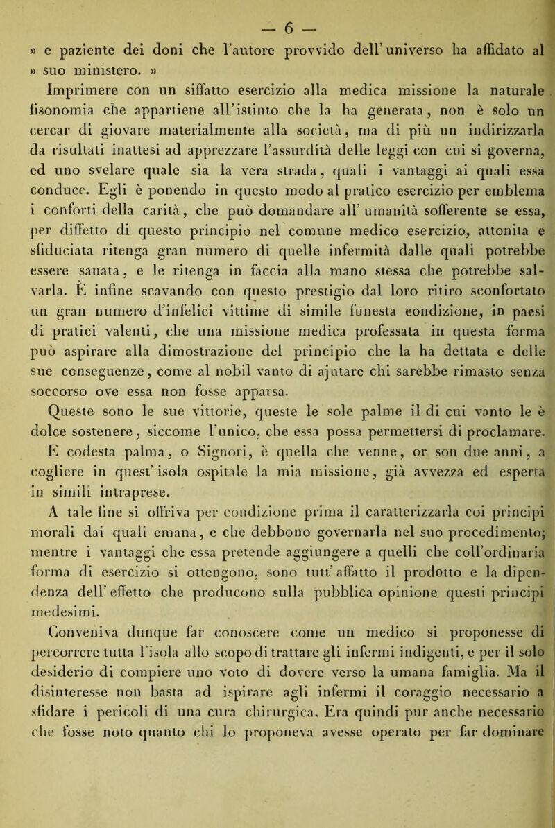 » e paziente dei doni che l’autore provvido dell’ universo ha affidato al » suo ministero. » Imprimere con un siffatto esercizio alla medica missione la naturale fisonomia che appartiene all’istinto che la ha generata, non è solo un cercar di giovare materialmente alla socielà, ma di più un indirizzarla da risultati inattesi ad apprezzare l’assurdità delle leggi con cui si governa, ed uno svelare quale sia la vera strada, quali i vantaggi ai quali essa conduce. Egli è ponendo in questo modo al pratico esercizio per emblema i conforti della carità, che può domandare all’umanità sofferente se essa, per diffetto di questo principio nel comune medico esercizio, attonita e sfiduciata ritenga gran numero di quelle infermità dalle quali potrebbe essere sanata, e le ritenga in faccia alla mano stessa che potrebbe sal- varla. È infine scavando con questo prestigio dal loro ritiro sconfortato un gran numero d’infelici vittime di simile funesta condizione, in paesi di pratici valenti, che una missione medica professala in questa forma può aspirare alla dimostrazione del principio che la ha dettata e delle sue conseguenze, come al nobil vanto di ajutare chi sarebbe rimasto senza soccorso ove essa non fosse apparsa. Queste sono le sue vittorie, queste le sole palme il di cui vanto le è dolce sostenere, siccome l’unico, che essa possa permettersi di proclamare. E codesta palma, o Signori, è quella che venne, or son due anni, a cogliere in quest’isola ospitale la mia missione, già avvezza ed esperta in simili intraprese. A tale fine si offriva per condizione prima il caratterizzarla coi principi morali dai quali emana, e che debbono governarla nel suo procedimento; mentre i vantaggi che essa pretende aggiungere a quelli che coll’ordinaria lorma di esercizio si ottengono, sono tutt’ affatto il prodotto e la dipen- denza dell’effetto che producono sulla pubblica opinione questi principi medesimi. Conveniva dunque far conoscere come un medico si proponesse di percorrere tutta l’isola allo scopo di trattare gli infermi indigenti, e per il solo desiderio di compiere uno voto di dovere verso la umana famiglia. Ma il disinteresse non basta ad ispirare agli infermi il coraggio necessario a sfidare i pericoli di una cura chirurgica. Era quindi pur anche necessario che fosse noto quanto chi lo proponeva avesse operato per far dominare