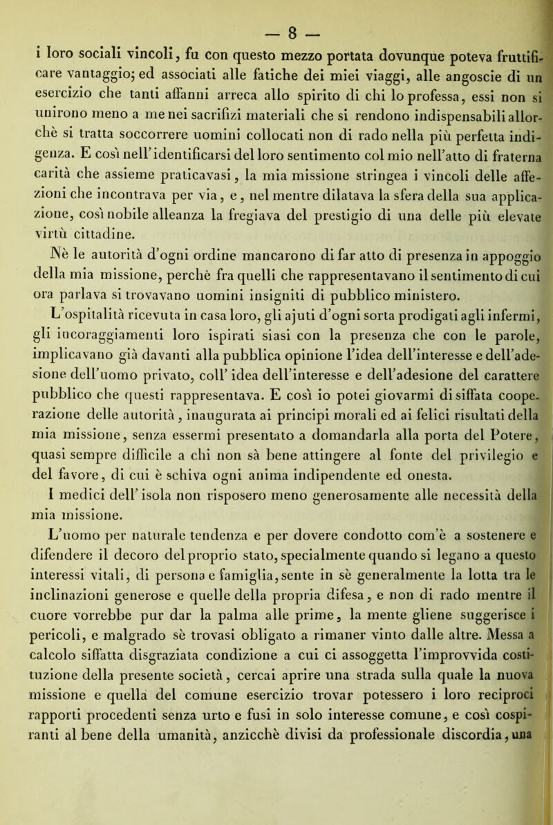 i loro sociali vincoli, fu con questo mezzo portata dovunque poteva fruttifi- care vantaggio; ed associati alle fatiche dei miei viaggi, alle angoscie di un esercizio che tanti affanni arreca allo spirito di chi lo professa, essi non si unirono meno a me nei sacrifizi materiali che si rendono indispensabili allor- ché si tratta soccorrere uomini collocati non di rado nella più perfetta indi- genza. E cosi nell’identificarsi del loro sentimento col mio nell’atto di fraterna carità che assieme praticavasi, la mia missione stringea i vincoli delle affe- zioni che incontrava per via, e , nel mentre dilatava la sfera della sua applica- zione, cosi nobile alleanza la fregiava del prestigio di una delle più elevate virtù cittadine. Nè le autorità d’ogni ordine mancarono di far atto di presenza in appoggio della mia missione, perchè fra quelli che rappresentavano il sentimento di cui ora parlava si trovavano uomini insigniti di pubblico ministero. L’ospitalità ricevuta in casa loro, gli ajuti d’ogni sorta prodigati agli infermi, gli incoraggiamenti loro ispirati siasi con la presenza che con le parole, implicavano già davanti alla pubblica opinione l’idea dell’interesse e dell’ade- sione dell’uomo privato, coll’ idea dell’interesse e dell’adesione del carattere pubblico che questi rappresentava. E cosi io potei giovarmi disiffata coope. razione delle autorità, inaugurata ai principi morali ed ai felici risultati della mia missione, senza essermi presentato a domandarla alla porta del Potere, quasi sempre difficile a chi non sà bene attingere al fonte del privilegio e del favore, di cui è schiva ogni anima indipendente ed onesta. I medici dell’ isola non risposero meno generosamente alle necessità della mia missione. L’uomo per naturale tendenza e per dovere condotto com’è a sostenere e difendere il decoro del proprio stato, specialmente quando si legano a questo interessi vitali, di persona e famiglia,sente in sè generalmente la lotta tra le inclinazioni generose e quelle della propria difesa, e non di rado mentre il cuore vorrebbe pur dar la palma alle prime, la mente gliene suggerisce i pericoli, e malgrado sè trovasi obligato a rimaner vinto dalle altre. Messa a calcolo siffatta disgraziata condizione a cui ci assoggetta l’improvvida costi- tuzione della presente società, cercai aprire una strada sulla quale la nuova missione e quella del comune esercizio trovar potessero i loro reciproci rapporti procedenti senza urto e fusi in solo interesse comune, e cosi cospi- ranti al bene della umanità, anzicchè divisi da professionale discordia,una