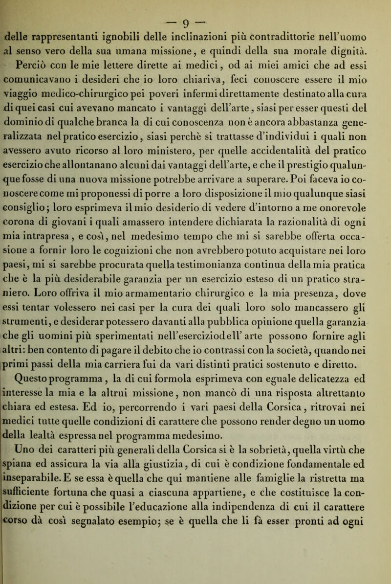 delle rappresentanti ignobili delle inclinazioni più contradittorie nell’uomo al senso vero della sua umana missione, e quindi della sua morale dignità. Perciò con le mie lettere dirette ai medici, od ai miei amici che ad essi comunicavano i desideri che io loro chiariva, feci conoscere essere il mio viaggio medico-chirurgico pei poveri infermi direttamente destinato alla cura di quei casi cui avevano mancato i vantaggi dell’arte, siasi per esser questi del dominio di qualche branca la di cui conoscenza non è ancora abbastanza gene- ralizzata nel pratico esercizio, siasi perchè si trattasse d’individui i quali non avessero avuto ricorso al loro ministero, per quelle accidentalità del pratico esercizio che allontanano alcuni dai vantaggi dell’arte, e che il prestigio qualun- que fosse di una nuova missione potrebbe arrivare a superare. Poi faceva io co- noscere come mi proponessi di porre a loro disposizione il mio qualunque siasi consiglio; loro esprimeva il mio desiderio di vedere d’intorno a me onorevole corona di giovani i quali amassero intendere dichiarata la razionalità di ogni mia intrapresa, e cosi, nel medesimo tempo che mi si sarebbe offerta occa- sione a fornir loro le cognizioni che non avrebbero potuto acquistare nei loro paesi, mi si sarebbe procurata quella testimonianza continua della mia pratica che è la più desiderabile garanzia per un esercizio esteso di un pratico stra- niero. Loro offriva il mio armamentario chirurgico e la mia presenza, dove essi tentar volessero nei casi per la cura dei quali loro solo mancassero gli strumenti, e desiderar potessero davanti alla pubblica opinione quella garanzia che gli uomini più sperimentati nell’eserciziodeli’ arte possono fornire agli altri: ben contento di pagare il debito che io contrassi con la società, quando nei primi passi della mia carriera fui da vari distinti pratici sostenuto e diretto. Questo programma , la di cui formola esprimeva con eguale delicatezza ed interesse la mia e la altrui missione, non mancò di una risposta altrettanto chiara ed estesa. Ed io, percorrendo i vari paesi della Corsica, ritrovai nei medici tutte quelle condizioni di carattere che possono render degno un uomo della lealtà espressa nel programma medesimo. Uno dei caratteri più generali della Corsica si è la sobrietà, quella virtù che spiana ed assicura la via alla giustizia, di cui è condizione fondamentale ed inseparabile. E se essa è quella che qui mantiene alle famiglie la ristretta ma sufficiente fortuna che quasi a ciascuna appartiene, e che costituisce la con- dizione per cui è possibile l’educazione alla indipendenza di cui il carattere corso dà cosi segnalato esempio; se è quella che li fà esser pronti ad ogni