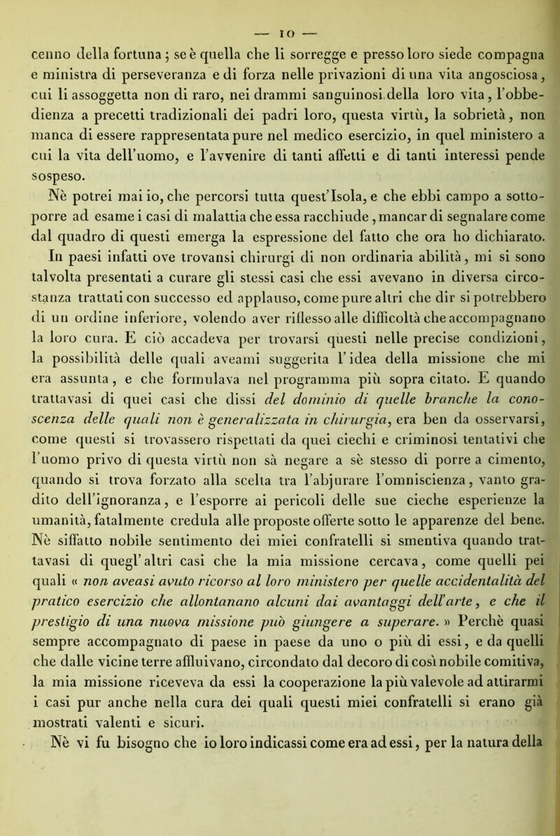 e ministra di perseveranza e di forza nelle privazioni di una vita angosciosa, cui li assoggetta non di raro, nei drammi sanguinosi della loro vita, l’obbe- dienza a precetti tradizionali dei padri loro, questa virtù, la sobrietà, non manca di essere rappresentata pure nel medico esercizio, in quel ministero a cui la vita deH’uomo, e l’avvenire di tanti affetti e di tanti interessi pende sospeso. Nè potrei mai io, che percorsi tutta quest’isola, e che ebbi campo a sotto- porre ad esame i casi di malattia che essa racchiude , mancar di segnalare come dal quadro di questi emerga la espressione del fatto che ora ho dichiarato. In paesi infatti ove trovansi chirurgi di non ordinaria abilità, mi si sono talvolta presentati a curare gli stessi casi che essi avevano in diversa circo- stanza trattati con successo ed applauso, come pure altri che dir si potrebbero di un ordine inferiore, volendo aver riflesso alle difficoltà che accompagnano la loro cura. E ciò accadeva per trovarsi questi nelle precise condizioni, la possibilità delle quali aveami suggerita l’idea della missione che mi era assunta, e che formulava nel programma più sopra citato. E quando trattavasi di quei casi che dissi del dominio di quelle branche la cono- scenza delle quali non è generalizzata in chirurgia, era ben da osservarsi, come questi si trovassero rispettati da quei ciechi e criminosi tentativi che ritorno privo di questa virtù non sà negare a se stesso di porre a cimento, quando si trova forzato alla scelta tra l’abjurare l’omniscienza, vanto gra- dito dell’ignoranza, e l’esporre ai pericoli delle sue cieche esperienze la umanità, fatalmente credula alle proposte offerte sotto le apparenze del bene. Nè siffatto nobile sentimento dei miei confratelli si smentiva quando trat- tavasi di quegl’altri casi che la mia missione cercava, come quelli pei quali « non aveasi avuto ricorso al loro ministero per quelle accidentalità del pratico esercizio che allontanano alcuni dai avantaggi dell’arte, e che il prestigio di una nuova missione può giungere a superare. » Perchè quasi sempre accompagnato di paese in paese da uno o più di essi, e da quelli che dalle vicine terre affluivano, circondato dal decoro di cosi nobile comitiva, la mia missione riceveva da essi la cooperazione la più valevole ad attirarmi i casi pur anche nella cura dei quali questi miei confratelli si erano già mostrati valenti e sicuri.