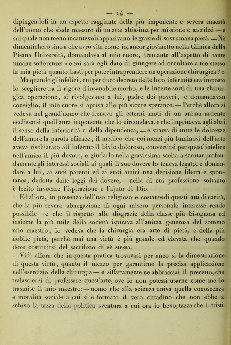 dipingendoli in un aspetto raggiante della più imponente e severa maestà dell’uomo che siede maestro di un arte altissima per missione e sacrifizi—e sul quale non meno incantevoli apparivano le grazie di sovrumana pietà—Nè dimenticherò sino a che avrò vita come io, ancor giovinetto nella Clinica della Pisana Università, domandava al mio cuore, tremante all’aspetto di tante umane sofferenze: « e mi sarà egli dato di giungere ad occultare a me stesso la mia pietà quanto basti per poter intraprendere un operazione chirurgica ? » Ma quando gl’infelici, cui per duro decreto delle loro infermità era imposto 10 scegliere tra il rigore d’insanabile morbo, e le incerte sorti di una chirur- gica operazione, si rivolgevano a lui, padre dei poveri, e domandavan consiglio, il mio cuore si apriva alle più sicure speranze. — Perchè allora si vedeva nel grand’uomo che frenava gli esterni moti di un anima ardente ecclissarsi quell’aura imponente che lo circondava,e che imprimeva agli altri 11 senso della inferiorità e della dipendenza, — e sparsa di tutte le dolcezze dell’amore la parola efficace , il medico che coi mezzi più luminosi dell’arte aveva rischiarato all’infermo il bivio doloroso, convertirsi per quest’infelice nell’amico il più devoto, e giudarlo nella gravissima scelta a scrutar profon- damente gli interessi sociali ai quali il suo dovere lo teneva legato, e doman- dare a lui, ai suoi parenti ed ai suoi amici una decisione libera e spon- tanea, dedotta dalle leggi del dovere, — nella di cui professione soltanto è lecito invocare l’ispirazione e l’ajuto di Dio. Ed allora, in presenza dell’uso religioso e costante di questi atti di carità, che la più severa abnegazione di ogni misero personale interesse rende possibile — e che il rispetto alle disgrazie della classe più bisognosa ed insieme la più utile della società ispirava all’anima generosa del sommo mio maestro, io vedeva che la chirurgia era arte di pietà, e della più nobile pietà, perchè mai una virtù è più grande ed elevata che quando deve costituirsi del sacrifizio di sè stessa. Vidi allora che in questa pratica trovavasi per anco sì la dimostrazione di questa virtù, quanto il mezzo per garantirne la precisa applicazione nell’esercizio della chirurgia—e siffattamente ne abbracciai il precetto, che tralascierei di professare quest’arte, ove io non potessi usarne come me lo trasmise il mio maestro: — uomo che alla scienza univa quella conoscenza e moralità sociale a cui si è formato il vero cittadino che non ebbe a schivo la tazza della politica sventura a cui ora io bevo, tazza che i tristi