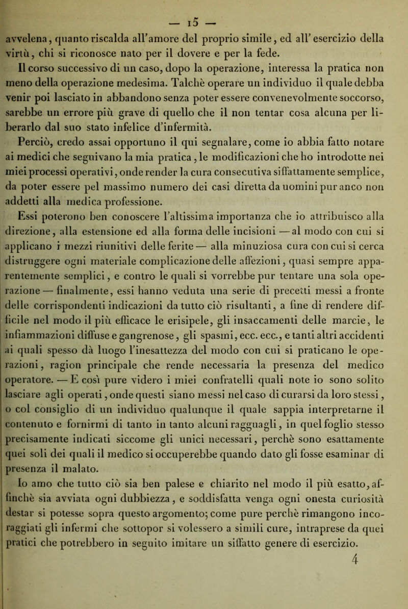 avvelena, quanto riscalda all’amore del proprio simile, ed all’esercizio della virtù, chi si riconosce nato per il dovere e per la fede. Il corso successivo di un caso, dopo la operazione, interessa la pratica non meno della operazione medesima. Talché operare un individuo il quale debba venir poi lasciato in abbandono senza poter essere convenevolmente soccorso, sarebbe un errore più grave di quello che il non tentar cosa alcuna per li- berarlo dal suo stato infelice d’infermità. Perciò, credo assai opportuno il qui segnalare, come io abbia fatto notare ai medici che seguivano la mia pratica , le modificazioni che ho introdotte nei miei processi operativi, onde render la cura consecutiva siffattamente semplice, da poter essere pel massimo numero dei casi diretta da uomini pur anco non addetti alla medica professione. Essi poterono ben conoscere l’altissima importanza che io attribuisco alla direzione, alla estensione ed alla forma delle incisioni —al modo con cui si applicano i mezzi riunitivi delle ferite— alla minuziosa cura concilisi cerca distruggere ogni materiale complicazione delle affezioni, quasi sempre appa- rentemente semplici, e contro le quali si vorrebbe pur tentare una sola ope- razione— finalmente, essi hanno veduta una serie di precetti messi a fronte delle corrispondenti indicazioni da tutto ciò risultanti, a fine di rendere dif- ficile nel modo il più efficace le erisipele, gli insaccamenti delle marcie, le infiammazioni diffuse e gangrenose, gli spasmi, ecc. ecc., e tanti altri accidenti ai quali spesso dà luogo l’inesattezza del modo con cui si praticano le ope- razioni , ragion principale che rende necessaria la presenza del medico operatore. —E cosi pure videro i miei confratelli quali note io sono solito lasciare agli operati, onde questi siano messi nel caso di curarsi da loro stessi, o col consiglio di un individuo qualunque il quale sappia interpretarne il contenuto e fornirmi di tanto in tanto alcuni ragguagli, in quel foglio stesso precisamente indicati siccome gli unici necessari, perchè sono esattamente quei soli dei quali il medico si occuperebbe quando dato gli fosse esaminar di presenza il malato. Io amo che tutto ciò sia ben palese e chiarito nel modo il più esatto, af- finchè sia avviata ogni dubbiezza, e soddisfatta venga ogni onesta curiosità destar si potesse sopra questo argomento; come pure perchè rimangono inco- raggiati gli infermi che sottopor si volessero a simili cure, intraprese da quei pratici che potrebbero in seguito imitare un siffatto genere di esercizio. 4