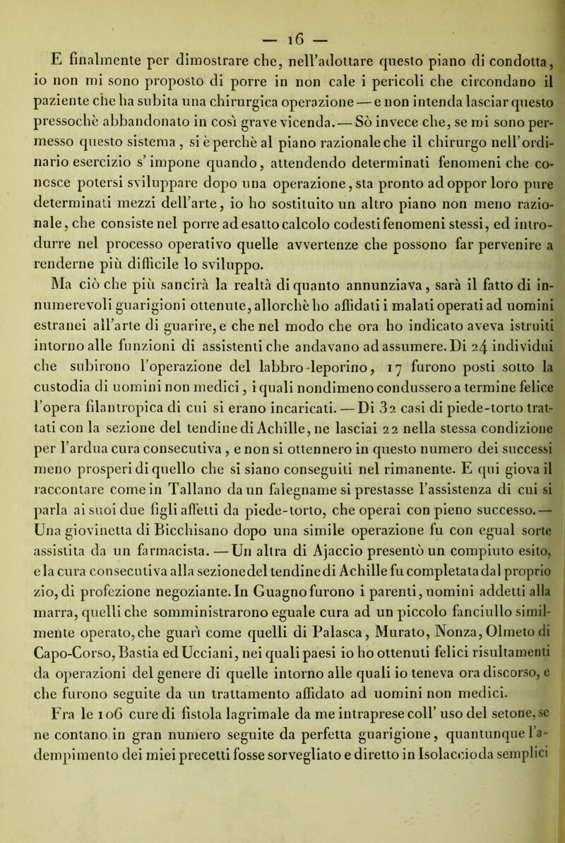 E finalmente per dimostrare che, nell’adottare questo piano di condotta, io non mi sono proposto di porre in non cale i pericoli che circondano il paziente che ha subita una chirurgica operazione — e non intenda lasciar questo pressoché abbandonato in cosi grave vicenda. — Sò invece che, se mi sono per- messo questo sistema , sièperchèal piano razionale che il chirurgo nell’ordi- nario esercizio s’impone quando, attendendo determinati fenomeniche co- nosce potersi sviluppare dopo una operazione, sta pronto adoppor loro pure determinati mezzi dell’arte, io ho sostituito un altro piano non meno razio- nale, che consiste nel porre ad esatto calcolo codesti fenomeni stessi, ed intro- durre nel processo operativo quelle avvertenze che possono far pervenire a renderne più difficile lo sviluppo. Ma ciò che più sancirà la realtà di quanto annunziava, sarà il fatto di in- numerevoli guarigioni ottenute, allorché ho affidati i malati operati ad uomini estranei all’arte di guarire, e che nel modo che ora ho indicato aveva istruiti intorno alle funzioni di assistenti che andavano ad assumere. Di 24 individui che subirono l’operazione del labbro-leporino, 17 furono posti sotto la custodia di uomini non medici, i quali nondimeno condussero a termine felice l’opera filantropica di cui si erano incaricati. — Di 32 casi di piede-torto trat- tati con la sezione del tendine di Achille, ne lasciai 22 nella stessa condizione per l’ardua cura consecutiva , e non si ottennero in questo numero dei successi meno prosperi di quello che si siano conseguiti nel rimanente. E qui giova il raccontare come in Tallano da un falegname si prestasse l’assistenza di cui si parla ai suoi due figli affetti da piede-torto, che operai con pieno successo.— Una giovinetta di Bicchisano dopo una simile operazione fu con egual sorte assistita da un farmacista. —Un altra di Ajaccio presentò un compiuto esito, e la cura consecutiva alla sezionedel tendine di Achille fu completata dal proprio zio, di profezione negoziante. In Guagnofurono i parenti, uomini addetti alla marra, quelli che somministrarono eguale cura ad un piccolo fanciullo simil- mente operato,che guari come quelli di Palasca, Murato, Nonza, Olmeto di Capo-Corso, Bastia edUcciani, nei quali paesi io ho ottenuti felici risultamenti da operazioni del genere di quelle intorno alle quali io teneva ora discorso, e che furono seguite da un trattamento affidato ad uomini non medici. Fra le 106 cure di fistola lagrimale da me intraprese coll’ uso del setone,se ne contano in gran numero seguite da perfetta guarigione, quantunque l’a- dempimento dei miei precetti fosse sorvegliato e diretto in Isolaceioda semplici