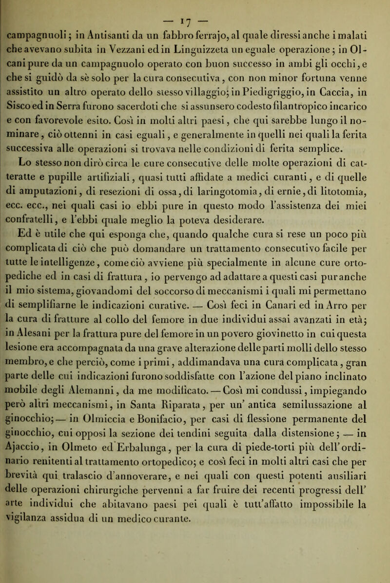 campagnuoli ; in Antisanti da un fabbro ferrajo, al quale diressi anche i malati che avevano subita in Vezzani ed in Linguizzeta un eguale operazione ; in 01- canipure da un campagnuolo operato con buon successo in ambi gli occhi, e che si guidò da se solo per la cura consecutiva , con non minor fortuna venne assistito un altro operato dello stesso villaggio; in Piedigriggio, in Caccia, in Sisco ed in Serra furono sacerdoti che si assunsero codesto lilan tropico incarico e con favorevole esito. Cosi in molti altri paesi, che qui sarebbe lungo il no- minare, ciò ottenni in casi eguali, e generalmente in quelli nei quali la ferita successiva alle operazioni si trovava nelle condizioni di ferita semplice. Lo stesso non dirò circa le cure consecutive delle molte operazioni di cat- teratte e pupille artifìziali, quasi tutti affidate a medici curanti, e di quelle di amputazioni, di resezioni di ossa,di laringotomia, di ernie,di litotomia, ecc. ecc., nei quali casi io ebbi pure in questo modo l’assistenza dei miei confratelli, e l’ebbi quale meglio la poteva desiderare. Ed è utile che qui esponga che, quando qualche cura si rese un poco più complicata di ciò che può domandare un trattamento consecutivo facile per tutte le intelligenze, come ciò avviene più specialmente in alcune cure orto- pediche ed in casi di frattura , io pervengo ad adattare a questi casi puranche il mio sistema, giovandomi del soccorso di meccanismi i quali mi permettano di semplifìarne le indicazioni curative. — Cosi feci in Canari ed in Arro per la cura di fratture al collo del femore in due individui assai avanzati in età; in Alesani per la frattura pure del femore in un povero giovinetto in cui questa lesione era accompagnata da una grave alterazione delle parti molli dello stesso membro,e che perciò, come i primi, addimandava una cura complicata, gran parte delle cui indicazioni furono soddisfatte con l’azione del piano inclinato mobile degli Alemanni, da me modificato. — Cosi mi condussi, impiegando però altri meccanismi, in Santa Riparata, per un’ antica semilussazione al ginocchio;— in Olmiccia e Bonifacio, per casi di flessione permanente del ginocchio, cui opposi la sezione dei tendini seguita dalla distensione; — in Ajaccio, in Olmeto ed Erbalunga, per la cura di piede-torti più dell’ordi- nario renitenti al trattamento ortopedico; e cosi feci in molti altri casi che per brevità qui tralascio d’annoverare, e nei quali con questi potenti ausiliari delle operazioni chirurgiche pervenni a far fruire dei recenti progressi dell’ arte individui che abitavano paesi pei quali è tutt’affatto impossibile la vigilanza assidua di un medico curante.