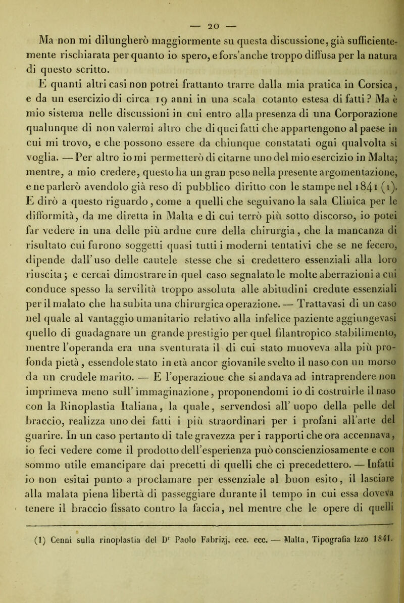 Ma non mi dilungherò maggiormente su questa discussione, già sufficiente- mente rischiarata per quanto io spero, efors’anche troppo diffusa per la natura di questo scritto. E quanti altri casi non potrei frattanto trarre dalla mia pratica in Corsica, e da un esercizio di circa 19 anni in una scala cotanto estesa di fatti ? Ma è mio sistema nelle discussioni in cui entro alla presenza di una Corporazione qualunque di non valermi altro che di quei fatti che appartengono al paese in cui mi trovo, e che possono essere da chiunque constatati ogni qualvolta si voglia. — Per altro io mi permetterò di citarne uno del mio esercizio in Malta; mentre, a mio credere, questo ha un gran peso nella presente argomentazione, e ne parlerò avendolo già reso di pubblico diritto con le stampe nel 1841 (>)• E dirò a questo riguardo, come a quelli che seguivano la sala Clinica per le difformità, da me diretta in Malta e di cui terrò più sotto discorso, io potei far vedere in una delle più ardue cure della chirurgia, che la mancanza di risultato cui furono soggetti quasi tutti i moderni tentativi che se ne fecero, dipende dall’uso delle cautele stesse che si credettero essenziali alla loro riuscita; e cercai dimostrare in quel caso segnalatole molte aberrazioni a cui conduce spesso la servilità troppo assoluta alle abitudini credute essenziali per il malato che ha subita una chirurgica operazione. — Trattavasi di un caso nel quale al vantaggio umanitario relativo alla infelice paziente aggiungevasi quello di guadagnare un grande prestigio per quel filantropico stabilimento, mentre l’operanda era una sventurata il di cui stato muoveva alla più pro- fonda pietà, essendole stato inetà ancor giovanile svelto il naso con un morso da un crudele marito. — E l’operazioue che si andava ad intraprendere non imprimeva meno sull’immaginazione, proponendomi iodi costruirle il naso con la Rinoplastia Italiana, la quale, servendosi all’uopo della pelle del braccio, realizza uno dei fatti i più straordinari per i profani albarte del guarire. In un caso pertanto di tale gravezza per i rapporti che ora accennava, io feci vedere come il prodotto dell’esperienza può conscienziosamente e con sommo utile emancipare dai precetti di quelli che ci precedettero. — Infatti io non esitai punto a proclamare per essenziale al buon esito, il lasciare alla malata piena libertà di passeggiare durante il tempo in cui essa doveva - tenere il braccio fissato contro la faccia, nel mentre che le opere di quelli (1) Cenni sulla rinoplastia del Dr Paolo Fabrizj, ecc. ecc. — Malta, Tipografia Izzo 1841.