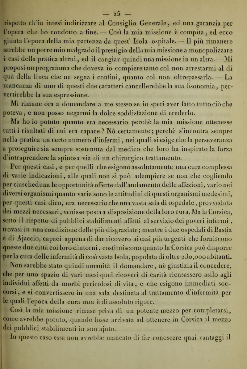 rispello ch’io intesi indirizzare al Consiglio Generale, ed una garanzia per l’opera che ho condotto a fine.— Cosi la mia missione è compita, ed ecco giunta l’epoca della mia partenza da quest’ Isola ospitale.— 11 più rimanere sarebbe un porre mio malgrado il prestigio della mia missione a monopolizzare i casi della pratica altrui, ed il cangiar quindi una missione in un altra. — Mi proposi un programma che doveva io compiere tanto col non arrestarmi al di qua della linea che ne segna i confini, quanto col non oltrepassarla. — La mancanza di uno di questi due caratteri cancellerebbe la sua lìsonomia, per- vertirebbe la sua espressione. Mi rimane ora a domandare a me stesso se io speri aver fatto tutto ciò che poteva, e non posso negarmi la dolce soddisfazione di crederlo. Ma ho io potuto quanto era necessario perchè la mia missione ottenesse tutti i risultati di cui era capace? Nò certamente; perchè s’incontra sempre nella pratica un certo numero d’infermi, nei quali si esige che la perseveranza a proseguire sia sempre sostenuta dal medico che loro ha inspirato la forza d’intraprendere la spinosa via di un chirurgico trattamento. Per questi casi, e per quelli che esigono assolutamente una cura complessa di varie indicazioni, alle quali non si può adempiere se non che cogliendo per ciascheduna le opportunità offerte dall’andamento delle affezioni, vario nei diversi organismi quanto varie sono le attitudini di questi organismi medesimi, per questi casi dico, era necessario che una vasta sala di ospedale , provveduta dei mezzi necessari, venisse posta a disposizione della loro cura. Ma la Corsica, sotto il rispetto di pubblici stabilimenti affetti al servizio dei poveri infermi, trovasi in una condizione delle più disgraziate; mentre i due ospedali di Bastia e di Ajaccio, capaci appena di dar ricovero ai casi più urgenti che forniscono queste due città coi loro dintorni, costituiscono quanto la Corsica può disporre perla cura delle infermità di cosi vasta Isola, popolata di oltre 23o,ooo abitanti. Non sarebbe stato quindi umanità il domandare , nè giustizia il concedere, che per uno spazio di vari mesi quei ricoveri di carità ricusassero asilo agli individui affetti da morbi pericolosi di vita, e che esigono immediati soc- corsi, e si convertissero in una sala destinata al trattamento d’infermità pel- le quali l’epoca della cura non è di assoluto rigore. Così la mia missione rimase priva di un potente mezzo per completarsi, come avrebbe potuto, quando fosse arrivata ad ottenere in Corsica il mezzo dei pubblici stabilimenti in suo ajuto. In questo caso essa non avrebbe mancato di far conoscere quai vantaggi il