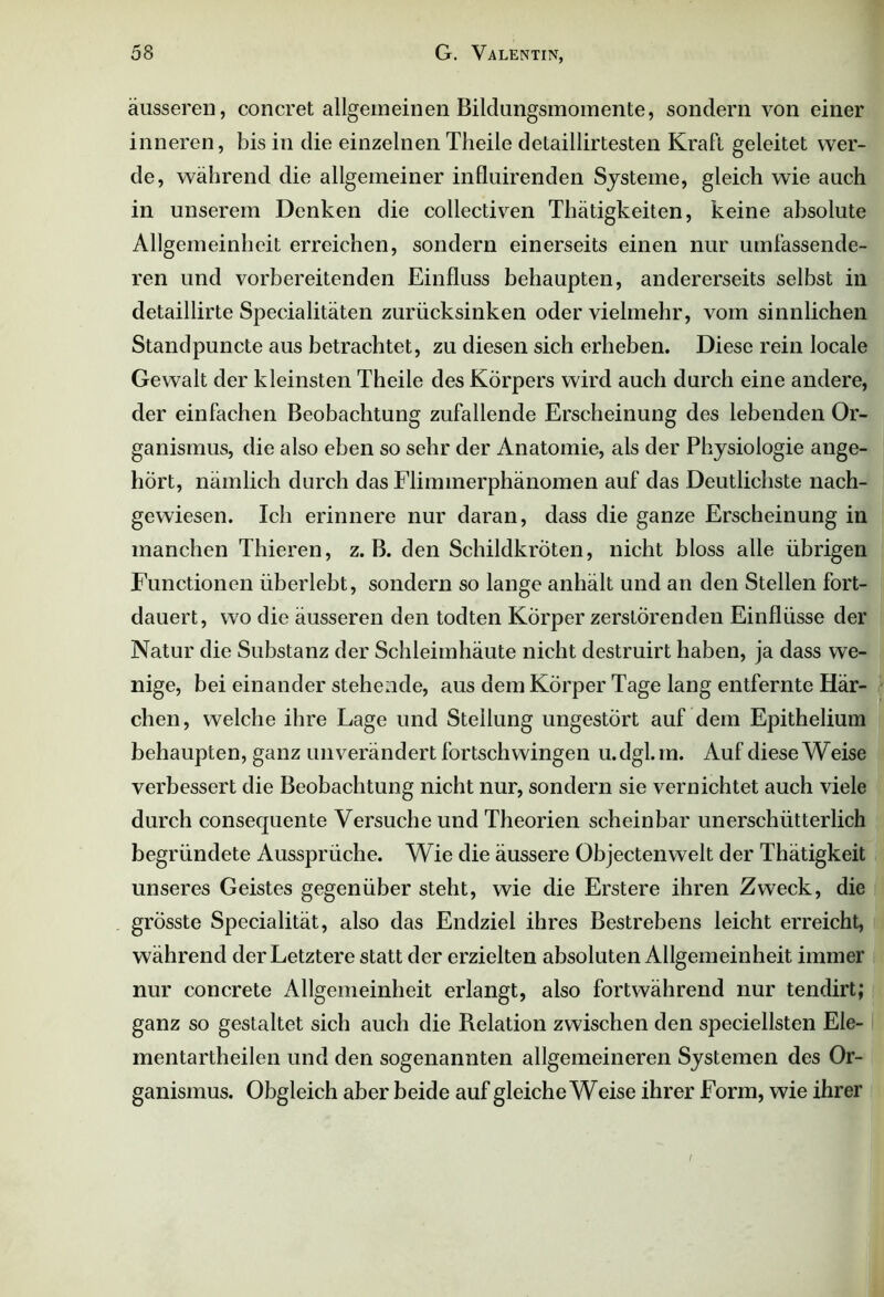 äusseren, concret allgemeinen Bildungsmomente, sondern von einer inneren, bis in die einzelnen Theile delaillirtesten Kraft geleitet wer- de, während die allgemeiner influirenden Systeme, gleich wie auch in unserem Denken die collectiven Thätigkeiten, keine absolute Allgemeinheit erreichen, sondern einerseits einen nur umfassende- ren und vorbereitenden Einfluss behaupten, andererseits selbst in detaillirte Specialitäten zurücksinken oder vielmehr, vom sinnlichen Standpuncte aus betrachtet, zu diesen sich erheben. Diese rein locale Gewalt der kleinsten Theile des Körpers wird auch durch eine andere, der einfachen Beobachtung zufallende Erscheinung des lebenden Or- ganismus, die also eben so sehr der Anatomie, als der Physiologie ange- hört, nämlich durch das Flimmerphänomen auf das Deutlichste nach- gewiesen. Ich erinnere nur daran, dass die ganze Erscheinung in manchen Thieren, z. B. den Schildkröten, nicht bloss alle übrigen Functionen überlebt, sondern so lange anhält und an den Stellen fort- dauert, wo die äusseren den todten Körper zerstörenden Einflüsse der Natur die Substanz der Schleimhäute nicht destruirt haben, ja dass we- nige, bei einander stehende, aus dem Körper Tage lang entfernte Här- chen, welche ihre Lage und Stellung ungestört auf dem Epithelium behaupten, ganz unverändert fortschwingen u.dgl.in. Auf diese Weise verbessert die Beobachtung nicht nur, sondern sie vernichtet auch viele durch consequente Versuche und Theorien scheinbar unerschütterlich begründete Aussprüche. Wie die äussere Objectenwelt der Thätigkeit unseres Geistes gegenüber steht, wie die Erstere ihren Zweck, die grösste Specialität, also das Endziel ihres Bestrebens leicht erreicht, während der Letztere statt der erzielten absoluten Allgemeinheit immer nur concrete Allgemeinheit erlangt, also fortwährend nur tendirt; ganz so gestaltet sich auch die Relation zwischen den speciellsten Ele- mentartheilen und den sogenannten allgemeineren Systemen des Or- ganismus. Obgleich aber beide auf gleiche Weise ihrer Form, wie ihrer