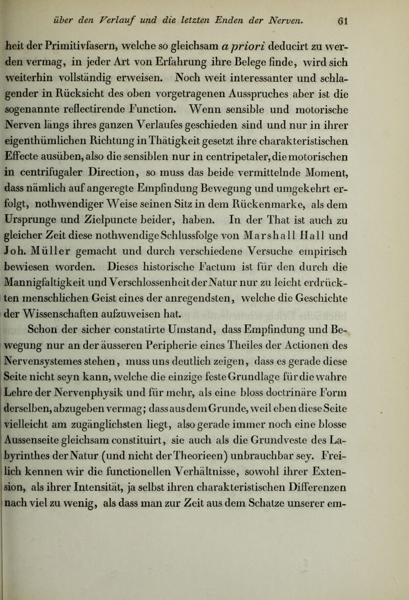 heit der Primitivfasern, welche so gleichsam a priori deducirt zu wer- den vermag, in jeder Art von Erfahrung ihre Belege finde, wird sich weiterhin vollständig erweisen. Noch weit interessanter und schla- gender in Rücksicht des oben vorgetragenen Ausspruches aber ist die sogenannte reflectirende Function. Wenn sensible und motorische Nerven längs ihres ganzen Verlaufes geschieden sind und nur in ihrer eigenthümlichen Richtung inThätigkeit gesetzt ihre charakteristischen Effecte ausüben, also die sensiblen nur in centripetaler, die motorischen in centrifugaler Direction, so muss das beide vermittelnde Moment, dass nämlich auf angeregte Empfindung Bewegung und umgekehrt er- folgt, nothwendiger Weise seinen Sitz in dem Rückenmarke, als dem Ursprünge und Zielpuncte beider, haben. In der That ist auch zu gleicher Zeit diese nothwendigeSchlussfolge von Marshall Hall und Joh. Müller gemacht und durch verschiedene Versuche empirisch bewiesen worden. Dieses historische Factum ist für den durch die Mannigfaltigkeit und Verschlossenheit der Natur nur zu leicht erdrück- ten menschlichen Geist eines der anregendsten, welche die Geschichte der Wissenschaften aufzuweisen hat. Schon der sicher constatirte Umstand, dass Empfindung und Be- wegung nur an der äusseren Peripherie eines Theiles der Actionen des Nervensystemes stehen, muss uns deutlich zeigen, dass es gerade diese Seite nicht seyn kann, welche die einzige feste Grundlage für die wahre I Lehre der Nervenphysik und für mehr, als eine bloss doctrinäre Form derselben, abzugeben vermag; dass aus dem Grunde, weil eben diese Seite ! vielleicht am zugänglichsten liegt, also gerade immer noch eine blosse Aussenseite gleichsam constituirt, sie auch als die Grundveste des La- byrinthes der Natur (und nicht derTheorieen) unbrauchbar sey. Frei- lich kennen wir die functioneilen Verhältnisse, sowohl ihrer Exten- sion, als ihrer Intensität, ja selbst ihren charakteristischen Differenzen nach viel zu wenig, als dass man zur Zeit aus dem Schatze unserer em-