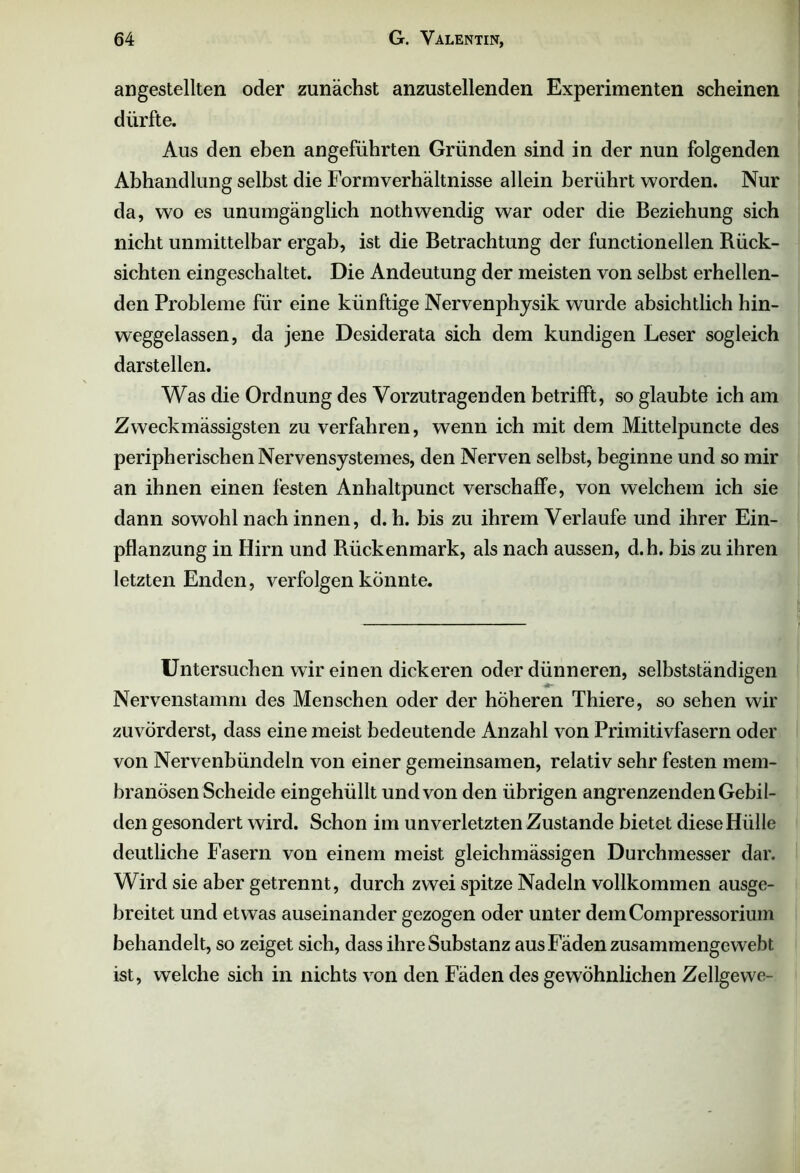 allgestellten oder zunächst anzustellenden Experimenten scheinen dürfte. Aus den eben angeführten Gründen sind in der nun folgenden Abhandlung selbst die Formverhältnisse allein berührt worden. Nur da, wo es unumgänglich nothwendig war oder die Beziehung sich nicht unmittelbar ergab, ist die Betrachtung der functionellen Rück- sichten eingeschaltet. Die Andeutung der meisten von selbst erhellen- den Probleme für eine künftige Nervenphysik wurde absichtlich hin- weggelassen, da jene Desiderata sich dem kundigen Leser sogleich darstellen. Was die Ordnung des Vorzutragenden betrifft, so glaubte ich am Zweck «lässigsten zu verfahren, wenn ich mit dem Mittelpuncte des peripherischen Nervensystemes, den Nerven selbst, beginne und so mir an ihnen einen festen Anhaltpunct verschaffe, von welchem ich sie dann sowohl nach innen, d. h. bis zu ihrem Verlaufe und ihrer Ein- pflanzung in Hirn und Rückenmark, als nach aussen, d.h. bis zu ihren letzten Enden, verfolgen könnte. Untersuchen wir einen dickeren oder dünneren, selbstständigen Nervenstamm des Menschen oder der höheren Thiere, so sehen wir zuvörderst, dass eine meist bedeutende Anzahl von Primitivfasern oder von Nervenbündeln von einer gemeinsamen, relativ sehr festen mem- branösen Scheide eingehüllt und von den übrigen angrenzenden Gebil- den gesondert wird. Schon im unverletzten Zustande bietet diese Hülle deutliche Fasern von einem meist gleichmässigen Durchmesser dar. Wird sie aber getrennt, durch zwei spitze Nadeln vollkommen ausge- breitet und etwas auseinander gezogen oder unter demCompressorium behandelt, so zeiget sich, dass ihre Substanz aus Fäden zusammengewebt ist, welche sich in nichts von den Fäden des gewöhnlichen Zellgevve-