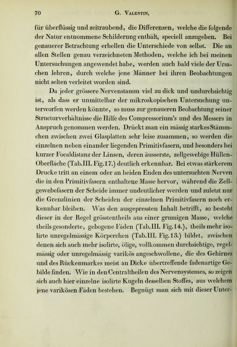 für überflüssig lind zeitraubend, die Differenzen, welche die folgende der Natur entnommene Schilderung enthält, speciell anzugeben. Bei genauerer Betrachtung erhellen die Unterschiede von selbst. Die an allen Stellen genau verzeichneten Methoden, welche ich bei meinen Untersuchungen angewendet habe, werden auch bald viele der Ursa- chen lehren, durch welche jene Männer bei ihren Beobachtungen nicht selten verleitet worden sind. Da jeder grössere Nervenstamm viel zu dick und undurchsichtig ist, als dass er unmittelbar der mikroskopischen Untersuchung un- terworfen werden könnte, so muss zur genaueren Beobachtung seiner Structurverhältnisse die Hilfe des Compressorium’s und des Messers in Anspruch genommen werden. Drückt man ein mässig starkes Stämm- chen zwischen zwei Glasplatten sehr leise zusammen, so werden die einzelnen neben einander liegenden Primitivfasern, und besonders bei kurzer Focaldistanz der Linsen, deren äusserste, zellgewebige Hüllen- Oberfläche (Tab.III. Fig.17.) deutlich erkennbar. Bei etwas stärkerem Drucke tritt an einem oder an beiden Enden des untersuchten Nerven die in den Primitivfasern enthaltene Masse hervor, während die Zell- ■ gewebefasern der Scheide immer undeutlicher werden und zuletzt nur die Grenzlinien der Scheiden der einzelnen Primitivfasern noch er- kennbar bleiben. Was den ausgepressten Inhalt betrifft, so besteht dieser in der Regel grösstentheils aus einer grumigen Masse, welche theilsgesonderte, gebogene Fäden (Tab.III. Fig. 14.), theils mehr iso- lirte unregelmässige Körperchen (Tab.III. Fig. 13.) bildet, zwischen denen sich auch mehr isolirte, ölige, vollkommen durchsichtige, regel- mässig oder unregelmässig varikös angeschwollene, die des Gehirnes und des Rückenmarkes meist an Dicke übertreffende fadenartige Ge- bilde finden. Wie in denCentraltheilen des Nervensystemes, so zeigen sich auch hier einzelne isolirte Kugeln desselben Stoffes, aus welchem jene varikösen Fäden bestehen. Begnügt man sich mit dieser Unter-