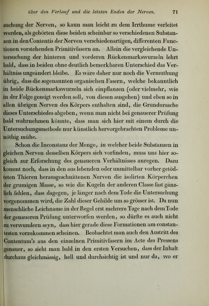 suchung der Nerven, so kann man leicht zu dem Irrthume verleitet werden, als gehörten diese beiden scheinbar so verschiedenen Substan- zen in denContentis der Nerven verschiedenartigen, differenten Func- tionen vorstehenden Primitivfasern an. Allein die vergleichende Un- tersuchung der hinteren und vorderen Rüekenmarkswurzeln lehrt bald, dass in beiden ohne deutlich bemerkbaren Unterschied das Ver- hältnis ungeändert bleibe. Es wäre daher nur noch die Vermuthung übrig, dass die sogenannten organischen Fasern, welche bekanntlich in beide Rückenmarks wurzeln sich einpflanzen (oder vielmehr, wie in der Folge gezeigt werden soll, von diesen ausgehen) und eben so in allen übrigen Nerven des Körpers enthalten sind, die Grundursache dieses Unterschiedes abgeben, wenn man nicht bei genauerer Prüfung bald wahrnehmen könnte, dass man sich hier mit einem durch die Untersuchungsmethode nur künstlich hervorgebrachten Probleme un- nöthig mühe. Schon die Inconstanz der Menge, in welcher beide Substanzen in gleichen Nerven desselben Körpers sich vorfinden, muss uns hier so- gleich zur Erforschung des genaueren Verhältnisses anregen. Dazu kommt noch, dass in den aus lebenden oder unmittelbar vorher getöd- teten Thieren herausgeschnittenen Nerven die isolirten Körperchen der grumigen Masse, so wie die Kugeln der anderen Classe fast gänz- lich fehlen, dass dagegen, je länger nach dem Tode die Untersuchung vorgenommen wird, die Zahl dieser Gebilde um so grösser ist. Da nun menschliche Leichname in der Regel erst mehrere Tage nach dem Tode der genaueren Prüfung unterworfen werden, so dürfte es auch nicht zu verwundern seyn, dass hier gerade diese Formationen am constan- testen vorzukommen scheinen. Reobachtet man auch den Austritt des Contentum’s aus den einzelnen Primitivfasern im Acte des Pressens genauer, so sieht man bald in den ersten Versuchen, dass der Inhalt durchaus gleichmässig, hell und durchsichtig ist und nur da, wo er