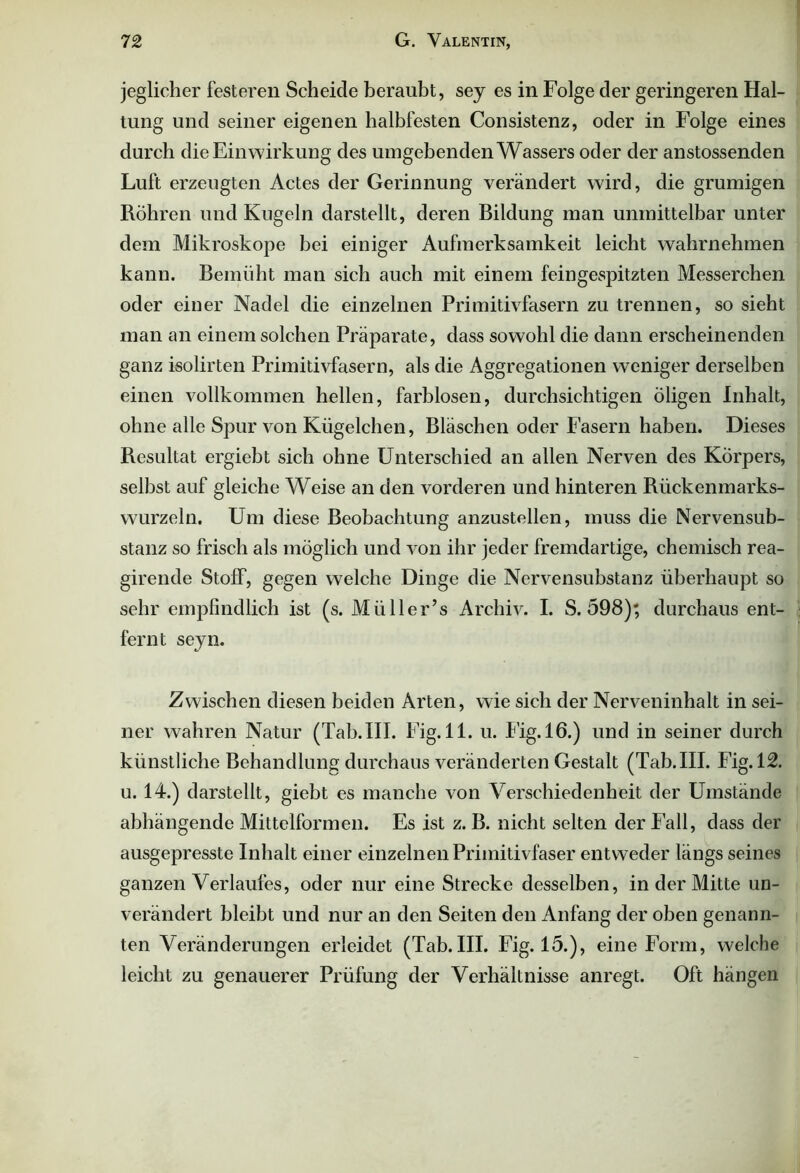 jeglicher festeren Scheide beraubt, sey es in Folge der geringeren Hal- tung und seiner eigenen halbfesten Consistenz, oder in Folge eines durch die Einwirkung des umgebenden Wassers oder der anstossenden Luft erzeugten Actes der Gerinnung verändert wird, die grumigen Röhren und Kugeln darstellt, deren Bildung inan unmittelbar unter dem Mikroskope bei einiger Aufmerksamkeit leicht wahrnehmen kann. Bemüht man sich auch mit einem feingespitzten Messerchen oder einer Nadel die einzelnen Primitivfasern zu trennen, so sieht man an einem solchen Präparate, dass sowohl die dann erscheinenden ganz isolirten Primitivfasern, als die Aggregationen weniger derselben einen vollkommen hellen, farblosen, durchsichtigen Öligen Inhalt, ohne alle Spur von Kügelchen, Bläschen oder Fasern haben. Dieses Resultat ergiebt sich ohne Unterschied an allen Nerven des Körpers, selbst auf gleiche Weise an den vorderen und hinteren Rückenmarks- wurzeln. Um diese Beobachtung anzustellen, muss die Nervensub- stanz so frisch als möglich und von ihr jeder fremdartige, chemisch rea- girende Stoff, gegen welche Dinge die Nervensubstanz überhaupt so sehr empfindlich ist (s. Müller’s Archiv. I. S. 598); durchaus ent- fernt seyn. Zwischen diesen beiden Arten, wie sich der Nerveninhalt in sei- ner wahren Natur (Tab. III. Fig.ll. u. I ig. 16.) und in seiner durch künstliche Behandlung durchaus veränderten Gestalt (Tab. III. Fig. 12. u. 14.) darstellt, giebt es manche von Verschiedenheit der Umstände abhängende Mittelformen. Es ist z. B. nicht selten der Fall, dass der ausgepresste Inhalt einer einzelnen Primitivfaser entweder längs seines ganzen Verlaufes, oder nur eine Strecke desselben, in der Mitte un- verändert bleibt und nur an den Seiten den Anfang der oben genann- ten Veränderungen erleidet (Tab.III. Fig. 15.), eine Form, welche leicht zu genauerer Prüfung der Verhältnisse anregt. Oft hängen