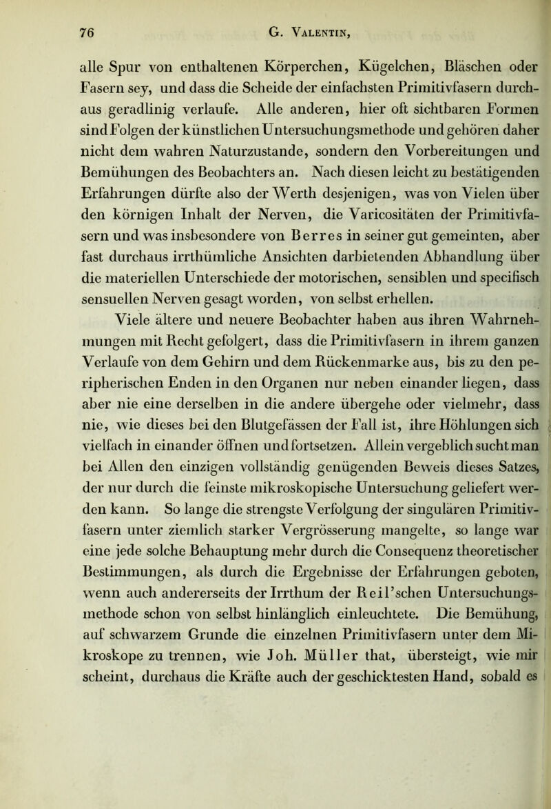 alle Spur von enthaltenen Körperchen, Kügelchen, Bläschen oder Fasern sey, und dass die Scheide der einfachsten Primitivfasern durch- aus geradlinig verlaufe. Alle anderen, hier oft sichtbaren Formen sind Folgen der künstlichen Untersuchungsmethode und gehören daher nicht dem wahren Naturzustände, sondern den Vorbereitungen und Bemühungen des Beobachters an. Nach diesen leicht zu bestätigenden Erfahrungen dürfte also der Werth desjenigen, was von Vielen über den körnigen Inhalt der Nerven, die Varicositäten der Primitivfa- sern und was insbesondere von B er res in seiner gut gemeinten, aber fast durchaus irrthümliche Ansichten darbietenden Abhandlung über die materiellen Unterschiede der motorischen, sensiblen und specilisch sensuellen Nerven gesagt worden, von selbst erhellen. Viele ältere und neuere Beobachter haben aus ihren Wahrneh- mungen mit Recht gefolgert, dass die Primitivfasern in ihrem ganzen Verlaufe von dem Gehirn und dem Rückenmarke aus, bis zu den pe- ripherischen Enden in den Organen nur neben einander liegen, dass aber nie eine derselben in die andere übergehe oder vielmehr, dass nie, wie dieses beiden Blutgefässen der Fall ist, ihre Höhlungen sich vielfach in einander öffnen und fortsetzen. Allein vergeblich sucht man bei Allen den einzigen vollständig genügenden Beweis dieses Satzes, der nur durch die feinste mikroskopische Untersuchung geliefert wer- den kann. So lange die strengste Verfolgung der singulären Primitiv- fasern unter ziemlich starker Vergrösserung mangelte, so lange war eine jede solche Behauptung mehr durch die Consequenz theoretischer Bestimmungen, als durch die Ergebnisse der Erfahrungen geboten, wenn auch andererseits der Irrthum der Reil’schen Untersuchungs- methode schon von selbst hinlänglich einleuchtete. Die Bemühung, auf schwarzem Grunde die einzelnen Primitivfasern unter dem Mi- kroskope zu trennen, wie Joh. Müller that, übersteigt, wie mir scheint, durchaus die Kräfte auch der geschicktesten Hand, sobald es