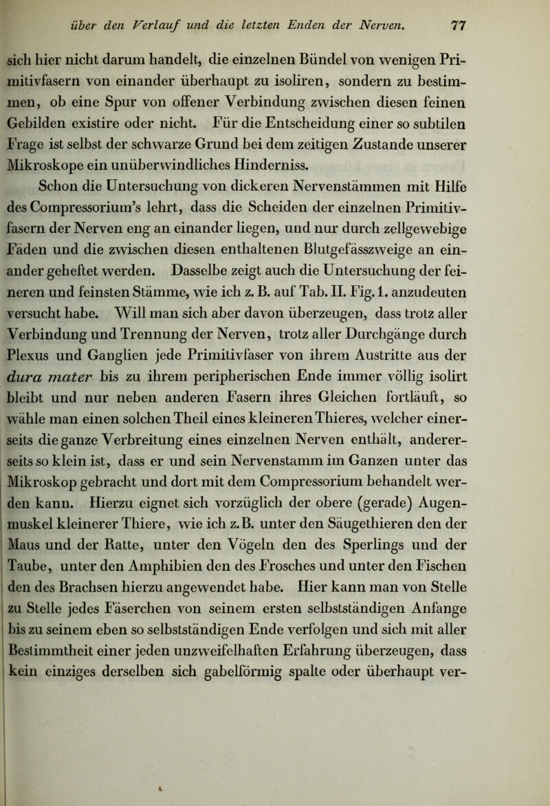 sich hier nicht darum handelt, die einzelnen Bündel von wenigen Pri- initivfasern von einander überhaupt zu isoliren, sondern zu bestim- men, ob eine Spur von offener Verbindung zwischen diesen feinen Gebilden existire oder nicht. Für die Entscheidung einer so subtilen Frage ist selbst der schwarze Grund bei dem zeitigen Zustande unserer Mikroskope ein unüberwindliches Hinderniss. Schon die Untersuchung von dickeren Nervenstämmen mit Hilfe des Compressorium’s lehrt, dass die Scheiden der einzelnen Primitiv- fasern der Nerven eng an einander liegen, und nur durch zellgewebige Fäden und die zwischen diesen enthaltenen Blutgefässzweige an ein- ander geheftet werden. Dasselbe zeigt auch die Untersuchung der fei- neren und feinsten Stämme, wie ich z. B. auf Tab. II. Fig. 1. anzudeuten versucht habe. Will man sich aber davon überzeugen, dass trotz aller Verbindung und Trennung der Nerven, trotz aller Durchgänge durch Plexus und Ganglien jede Primitivfaser von ihrem Austritte aus der dura mater bis zu ihrem peripherischen Ende immer völlig isolirt bleibt und nur neben anderen Fasern ihres Gleichen fortläuft, so wähle man einen solchen Theil eines kleineren Thieres, welcher einer- seits die ganze Verbreitung eines einzelnen Nerven enthält, anderer- seits so klein ist, dass er und sein Nervenstamm im Ganzen unter das Mikroskop gebracht und dort mit dem Compressorium behandelt wer- den kann. Hierzu eignet sich vorzüglich der obere (gerade) Augen- muskel kleinerer Thiere, wie ich z.B. unter den Säugethieren den der Maus und der Batte, unter den Vögeln den des Sperlings und der Taube, unter den Amphibien den des Frosches und unter den Fischen den des Brachsen hierzu augewendet habe. Hier kann man von Stelle zu Stelle jedes Fäserchen von seinem ersten selbstständigen Anfänge bis zu seinem eben so selbstständigen Ende verfolgen und sich mit aller Bestimmtheit einer jeden unzweifelhaften Erfahrung überzeugen, dass kein einziges derselben sich gabelförmig spalte oder überhaupt ver-