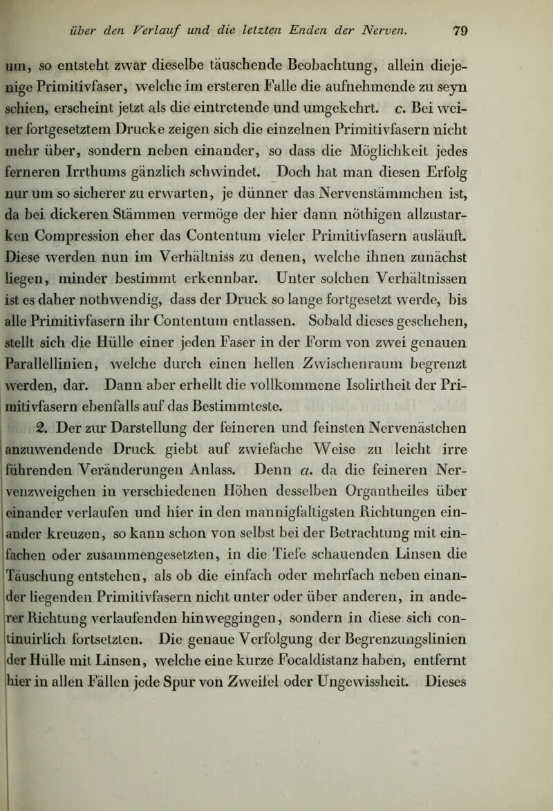 um, so entsteht zwar dieselbe täuschende Beobachtung, allein dieje- nige Primitivfaser, welche im ersteren Falle die aufnehmende zu seyn schien, erscheint jetzt als die eintretende und umgekehrt, c. Bei wei- ter fortgesetztem Drucke zeigen sich die einzelnen Primitivfasern nicht mehr über, sondern neben einander, so dass die Möglichkeit jedes ferneren Irrthums gänzlich schwindet. Doch hat man diesen Erfolg nur um so sicherer zu erwarten, je dünner das Nervenstämmchen ist, da bei dickeren Stämmen vermöge der hier dann nöthigen allzustar- ken Compression eher das Contentum vieler Primitivfasern ausläuft. Diese werden nun im Verhältnis zu denen, welche ihnen zunächst liegen, minder bestimmt erkennbar. Unter solchen Verhältnissen ist es daher nothwendig, dass der Druck so lange fortgesetzt werde, bis alle Primitivfasern ihr Contentum entlassen. Sobald dieses geschehen, stellt sich die Hülle einer jeden Faser in der Form von zwei genauen Parallellinien, welche durch einen hellen Zwischenraum begrenzt werden, dar. Dann aber erhellt die vollkommene Isolirtheit der Pri- mitivfasern ebenfalls auf das Bestimmteste. 2. Der zur Darstellung der feineren und feinsten Nervenästchen anzuwendende Druck giebt auf zwiefache Weise zu leicht irre führenden Veränderungen Anlass. Denn a. da die feineren Ner- venzweigchen in verschiedenen Hohen desselben Organtheiles über einander verlaufen und hier in den mannigfaltigsten Bichtungen ein- ander kreuzen, so kann schon von selbst bei der Betrachtung mit ein- fachen oder zusammengesetzten, in die Tiefe schauenden Linsen die Täuschung entstehen, als ob die einfach oder mehrfach nebeneinan- der liegenden Primitivfasern nicht unter oder über anderen, in ande- rer Richtung verlaufenden hinweggingen, sondern in diese sich con- tinuirlich fortsetzten. Die genaue Verfolgung der Begrenzungslinien der Hülle mit Linsen, welche eine kurze Focaldistanz haben, entfernt hier in allen Fällen jede Spur von Zweifel oder Ungewissheit. Dieses