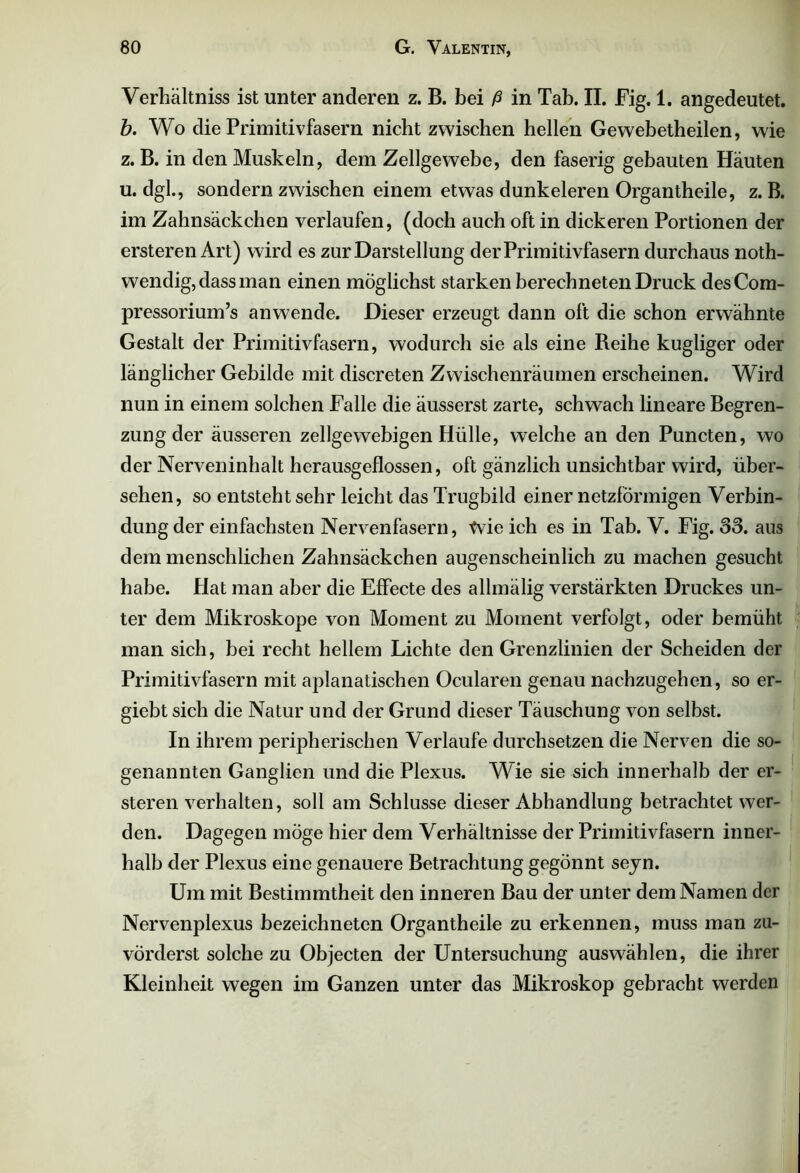 Verhältnis ist unter anderen z. B. bei ß in Tab. II. Fig. 1. angedeutet. b. Wo die Primitivfasern nicht zwischen hellen Gewebetheilen, wie z. B. in den Muskeln, dem Zellgewebe, den faserig gebauten Häuten u. dgl., sondern zwischen einem etwas dunkeieren Organtheile, z. B. im Zahnsäckchen verlaufen, (doch auch oft in dickeren Portionen der ersteren Art) wird es zur Darstellung der Primitivfasern durchaus noth- wendig, dass man einen möglichst starken berechneten Druck desCom- pressorium’s anwende. Dieser erzeugt dann oft die schon erwähnte Gestalt der Primitivfasern, wodurch sie als eine Reihe kugliger oder länglicher Gebilde mit discreten Zwischenräumen erscheinen. Wird nun in einem solchen Falle die äusserst zarte, schwach lineare Begren- zung der äusseren zellgewebigen Hülle, welche an den Puncten, wo der Nerveninhalt herausgeflossen, oft gänzlich unsichtbar wird, über- sehen, so entsteht sehr leicht das Trugbild einer netzförmigen Verbin- dung der einfachsten Nervenfasern, tvie ich es in Tab. V. Fig. SS. aus dem menschlichen Zahnsäckchen augenscheinlich zu machen gesucht habe. Hat man aber die Effecte des allmälig verstärkten Druckes un- ter dem Mikroskope von Moment zu Moment verfolgt, oder bemüht man sich, bei recht hellem Lichte den Grenzlinien der Scheiden der Primitivfasern mit aplanatischen Ocularen genau nachzugehen, so er- giebt sich die Natur und der Grund dieser Täuschung von selbst. In ihrem peripherischen Verlaufe durchsetzen die Nerven die so- genannten Ganglien und die Plexus. Wie sie sich innerhalb der er- steren verhalten, soll am Schlüsse dieser Abhandlung betrachtet wer- den. Dagegen möge hier dem Verhältnisse der Primitivfasern inner- halb der Plexus eine genauere Betrachtung gegönnt seyn. Um mit Bestimmtheit den inneren Bau der unter dem Namen der Nervenplexus bezeichneten Organtheile zu erkennen, muss man zu- vörderst solche zu Objecten der Untersuchung auswählen, die ihrer Kleinheit wegen im Ganzen unter das Mikroskop gebracht werden