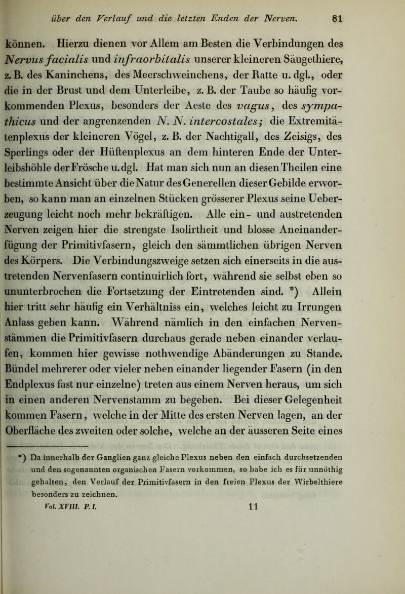 können. Hierzu dienen vor Allem am Besten die Verbindungen des Nervus facialis und infraorbitalis unserer kleineren Säugethiere, z. B. des Kaninchens, des Meerschweinchens, der Batte u. dgl., oder die in der Brust und dem Unterleibe, z. B. der Taube so häufig vor- kommenden Plexus, besonders der Aeste des vcigus, des sympa- thicus und der angrenzenden N. N. intercostales; die Extremitä- tenplexus der kleineren Vögel, z. B. der Nachtigall, des Zeisigs, des Sperlings oder der Hüftenplexus an dem hinteren Ende der Unter- leibshöhle der Frösche u.dgl. Hat man sich nun an diesen Theilen eine bestimmte Ansicht über die Natur des Generellen dieser Gebilde erwor- ben, so kann man an einzelnen Stücken grösserer Plexus seine Ueber- zeugung leicht noch mehr bekräftigen. Alle ein- und austretenden Nerven zeigen hier die strengste Isolirtheit und blosse Aneinander- fügung der Primitivfasern, gleich den sämmtlichen übrigen Nerven des Körpers. Die Verbindungszweige setzen sich einerseits in die aus- tretenden Nervenfasern continuirlich fort, während sie selbst eben so ununterbrochen die Fortsetzung der Eintretenden sind. *) Allein hier tritt sehr häufig ein Verhältnis ein, welches leicht zu Irrungen Anlass geben kann. Während nämlich in den einfachen Nerven- stämmen die Primitivfasern durchaus gerade neben einander verlau- fen, kommen hier gewisse nothwendige Abänderungen zu Stande. Bündel mehrerer oder vieler neben einander liegender Fasern (in den Endplexus fast nur einzelne) treten aus einem Nerven heraus, um sich in einen anderen Nervenstamm zu begeben. Bei dieser Gelegenheit kommen Fasern, welche in der Mitte des ersten Nerven lagen, ander Oberfläche des zweiten oder solche, welche an der äusseren Seite eines *) Da innerhalb der Ganglien ganz gleiche Plexus neben den einfach durchsetzenden und den sogenannten organischen Fasern Vorkommen, so habe ich es für unnöthig gehalten, den Verlauf der Primitivfasern in den freien Plexus der Wirbelthiere besonders zu zeichnen. Vol. XVIII. P.I. 11