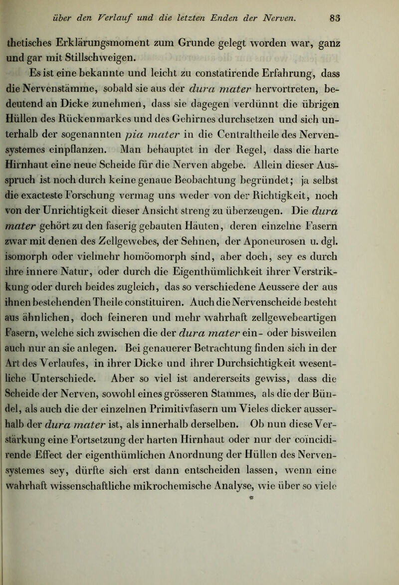 thetisches Erklärungsmoment zum Grunde gelegt worden war, ganz und gar mit Stillschweigen. Es ist eine bekannte und leicht zu constatirende Erfahrung, dass die Nervenstämme, sobald sie aus der durci mater hervortreten, be- deutend an Dicke zunehmen, dass sie dagegen verdünnt die übrigen Hüllen des Rückenmarkes und des Gehirnes durchsetzen und sich un- terhalb der sogenannten pia mater in die Centraltheile des Nerven- systemes einpflanzen. Man behauptet in der Regel, dass die harte Hirnhaut eine neue Scheide für die Nerven abgebe. Allein dieser Aus- spruch ist noch durch keine genaue Beobachtung begründet; ja selbst die exacteste Forschung vermag uns weder von der Richtigkeit, noch von der Unrichtigkeit dieser Ansicht streng zu überzeugen. Die dura mater gehört zu den faserig gebauten Häuten, deren einzelne Fasern zwar mit denen des Zellgewebes, der Sehnen, der Aponeurosen u. dgl. isomorph oder vielmehr homöomorph sind, aber doch, sey es durch ihre innere Natur, oder durch die Eigenthiimlichkeit ihrer Verstrik- kung oder durch beides zugleich, das so verschiedene Aeussere der aus ihnen bestehenden Theile constituiren. Auch die Nervenscheide besteht aus ähnlichen, doch feineren und mehr wahrhaft zellgewebeartigen Fasern, welche sich zwischen die der dura mater ein- oder bisweilen auch nur an sie anlegen. Bei genauerer Betrachtung finden sich in der Art des Verlaufes, in ihrer Dicke und ihrer Durchsichtigkeit wesent- liche Unterschiede. Aber so viel ist andererseits gewiss, dass die Scheide der Nerven, sowohl eines grösseren Stammes, als die der Bün- del, als auch die der einzelnen Primitivfasern um Vieles dicker ausser- halb der dura mater ist, als innerhalb derselben. Ob nun diese Ver- stärkung eine Fortsetzung der harten Hirnhaut oder nur der coincidi- rende Effect der eigenthiimlichen Anordnung der Hüllen des Nerven- systemes sey, dürfte sich erst dann entscheiden lassen, wenn eine wahrhaft wissenschaftliche mikrochemische Analyse, wie über so viele