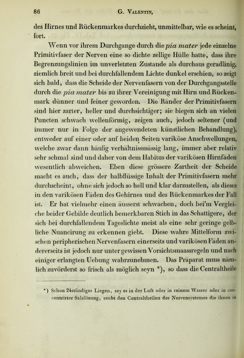 des Hirnes und Rückenmarkes durchzieht, unmittelbar, wie es scheint, fort. Wenn vor ihrem Durchgänge durch diepia mater jede einzelne Primitivfaser der Nerven eine so dichte zellige Hülle hatte, dass ihre Begrenzungslinien im unverletzten Zustande als durchaus geradlinig, ziemlich breit und bei durchfallendem Lichte dunkel erschien, so zeigt sich bald, dass die Scheide der Nervenfasern von der Durchgangsstelle durch die pia mater bis zu ihrer Vereinigung mit Hirn und Rücken- mark dünner und feiner geworden. Die Ränder der Primitivfasern sind hier zarter, heller und durchsichtiger; sie biegen sich an vielen Puncten schwach wellenförmig, zeigen auch, jedoch seltener (und immer nur in Folge der angewendeten künstlichen Behandlung), entweder auf einer oder auf beiden Seiten variköse Anschwellungen, welche zwar dann häufig verhältnissmässig lang, immer aber relativ sehr schmal sind und daher von dem Habitus der varikösen Hirnfäden wesentlich abweichen. Eben diese grössere Zartheit der Scheide macht es auch, dass der halbflüssige Inhalt der Primitivfasern mehr durchscheint, ohne sich jedoch so hell und klar darzustellen, als dieses in den varikösen Fäden des Gehirnes und des Rückenmarkes der Fall ist. Er hat vielmehr einen äusserst schwachen, doch bei’m Verglei- che beider Gebilde deutlich bemerkbaren Stich in das Schattigere, der sich bei durchfallendem Tageslichte meist als eine sehr geringe gelb- liche Nuancirung zu erkennen giebt. Diese wahre Mittelform zwi- schen peripherischen Nervenfasern einerseits und varikösen Fäden an- dererseits ist jedoch nur unter gewissen Vorsichtsmaassregeln und nach einiger erlangten Uebung wahrzunehmen. Das Präparat muss näm- lich zuvörderst so frisch als möglich seyn *), so dass die Centraltheile *) Schon 24stündiges Liegen, sey es in der Luft oder in reinem Wasser oder in con- centrirter Salzlösung, raubt den Centraltheilen des Nervensvstemes die ihnen in