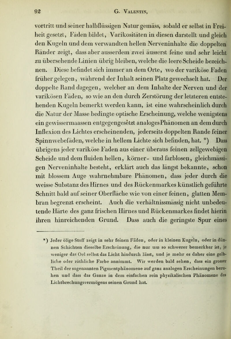 vortritt und seiner halbflüssigen Natur gemäss, sobald er selbst in Frei- heit gesetzt, Fäden bildeL, Varikositäten in diesen darstellt und gleich den Kugeln und dem verwandten hellen Nerveninhalte die doppelten Ränder zeigt, dass aber ausserdem zwei äusserst feine und sehr leicht zu übersehende Linien übrig bleiben, welche die leere Scheide bezeich- nen. Diese befindet sich immer an dem Orte, wo der variköse Faden früher gelegen, während der Inhalt seinen Platz gewechselt hat. Der doppelte Rand dagegen, welcher an dem Inhalte der Nerven und der varikösen Fäden, so wie an den durch Zerstörung der letzteren entste- henden Kugeln bemerkt werden kann, ist eine wahrscheinlich durch die Natur der Masse bedingte optische Erscheinung, welche wenigstens ein gewissermaassen entgegengesetzt analoges Phänomen an dem durch Inflexion des Lichtes erscheinenden, jederseits doppelten Rande feiner Spinnwebefäden, welche in hellem Lichte sich befinden, hat. *) Dass übrigens jeder variköse Faden aus einer überaus feinen zellgewebigen Scheide und dem fluiden hellen, körner- und farblosen, gleichmässi- gen Nerveninhalte besteht, erklärt auch das längst bekannte, schon mit blossem Auge wahrnehmbare Phänomen, dass jeder durch die weisse Substanz des Hirnes und des Rückenmarkes künstlich geführte Schnitt bald auf seiner Oberfläche wie von einer feinen, glatten Mem- bran begrenzt erscheint. Auch die verhältnissmässig nicht unbedeu- tende Härte des ganz frischen Hirnes und Rückenmarkes findet hierin ihren hinreichenden Grund. Dass auch die geringste Spur eines *) Jeder ölige Stoff zeigt in sehr feinen Fäden , oder in kleinen Kugeln, oder in dün- nen Schichten dieselbe Erscheinung, die nur um so schwerer bemerkbar ist, je weniger das Oel selbst das Licht hindurch lässt, und je mehr es daher eine gelb- liche oder röthliche Farbe annimmt. Wir werden bald sehen, dass ein grosser Theil der sogenannten Pigmentphänomene auf ganz analogen Erscheinungen beru- hen und dass das Ganze in dem einfachen rein physikalischen Phänomene des Lichtbrechungsvermögens seinen Grund hat.