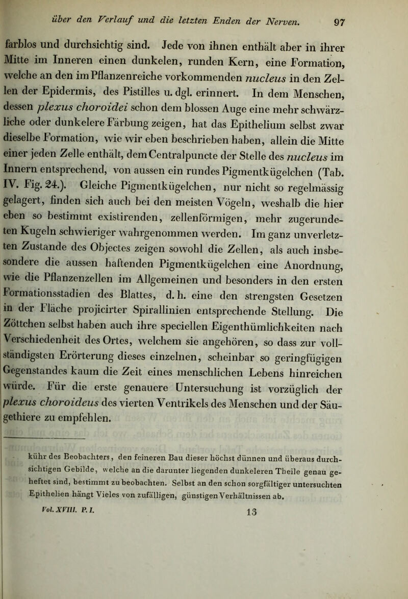 farblos und durchsichtig sind. Jede von ihnen enthält aber in ihrer Mitte im Inneren einen dunkelen, runden Kern, eine Formation, welche an den im Pflanzenreiche vorkommenden nucleus in den Zel- len der Epidermis, des Pistilles u. dgl. erinnert. In dem Menschen, dessen plexus choroidei schon dem blossen Auge eine mehr schwärz- liche oder dunkeiere Färbung zeigen, hat das Epithelium selbst zwar dieselbe Formation, wie wir eben beschrieben haben, allein die Mitte einei jeden Zelle enthält, demCentralpuncte der Stelle des nucleus im Innern entsprechend, von aussen ein rundes Pigmentkügelchen (Tab. IV. Fig. 24.). Gleiche Pigmentkügelchen, nur nicht so regelmässig gelagert, finden sich auch bei den meisten Vögeln, weshalb die hier eben so bestimmt existirenden, zellenförmigen, mehr zugerunde- ten Kugeln schwieriger wahrgenommen werden. Im ganz unverletz- ten Zustande des Objectes zeigen sowohl die Zellen, als auch insbe- sondere die aussen haltenden Pigmentkügelchen eine Anordnung, wie die Pflanzenzellen im Allgemeinen und besonders in den ersten Formationsstadien des Blattes, d. h. eine den strengsten Gesetzen in der Fläche projicirter Spirallinien entsprechende Stellung. Die Zöttchen selbst haben auch ihre speciellen Eigenthümlichkeiten nach Verschiedenheit des Ortes, welchem sie angehören, so dass zur voll- Iständigsten Erörterung dieses einzelnen, scheinbar so geringfügigen Gegenstandes kaum die Zeit eines menschlichen Lebens hinreichen würde. Für die erste genauere Untersuchung ist vorzüglich der plexus choroideus des vierten Ventrikels des Menschen und der Säu- gethiere zu empfehlen. kühr des Beobachters, den feineren Bau dieser höchst dünnen und überaus durch- sichtigen Gebilde, welche an die darunter liegenden dunkeieren Tbeile genau ge- heftet sind, bestimmt zu beobachten. Selbst an den schon sorgfältiger untersuchten Epithelien hängt Vieles von zufälligen, günstigen Verhältnissen ab. Vol.XVUl. P.l. iß