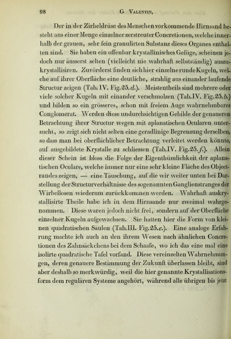 Der in der Zirbeldrüse des Menschen vorkommende Hirnsand be- steht aus einer Menge einzelner zerstreu terConcretionen, welche inner- halb der grauen, sehr fein granulirten Substanz dieses Organes enthal- ten sind. Sie haben ein offenbar krystallinisches Gefüge, scheinen je- doch nur äusserst selten (vielleicht nie wahrhaft selbstständig) auszu- krystallisiren. Zuvörderst finden sich hier einzelne runde Kugeln, wel- che auf ihrer Oberfläche eine deutliche, strahlig aus einander laufende Structur zeigen (Tab. IV. Fig.25.ii.). Meistentheils sind mehrere oder viele solcher Kugeln mit einander verschmolzen (Tab.IV. Fig. 25.ö.) und bilden so ein grösseres, schon mit freiem Auge wahrnehmbares Conglomerat. Werden diese undurchsichtigen Gebilde der genaueren Betrachtung ihrer Structur wegen mit aplanatischen Ocularen unter- sucht, so zeigt sich nicht selten eine geradlinige Begrenzung derselben, so dass man bei oberflächlicher Betrachtung verleitet werden könnte, auf ausgebildete Krystalle zu schliessen (Tab.IV. Fig.25.f). Allein dieser Schein ist bloss die Folge der Eigenthiimlichkeit der aplana- tischen Oculare, welche immer nur eine sehr kleine Fläche des Object- randes zeigen, — eine Täuschung, auf die wir weiter unten bei Dar- stellung derStructurverhältnisse des sogenannten Ganglienstranges der Wirbellosen wiederum zurückkommen werden. Wahrhaft auskry- stallisirte Theile habe ich in dem Hirnsande nur zweimal wahrge- nommen. Diese waren jedoch nicht frei, sondern auf der Oberfläche einzelner Kugeln aufgewachsen. Sie hatten hier die Form von klei- nen quadratischen Säulen (Tab. III. Fig.25. e.). Eine analoge Erfah- rung machte ich auch an den ihrem Wesen nach ähnlichen Concre- tionen des Zahnsäckchens bei dem Schaafe, wo ich das eine mal eine isolirte quadratische Tafel vorfand. Diese vereinzelten Wahrnehmun- gen, deren genauere Bestimmung der Zukunft überlassen bleibt, sind aber deshalb so merkwürdig, weil die hier genannte Krystallisations- form dem regulären Systeme angehört, während alle übrigen bis jetzt