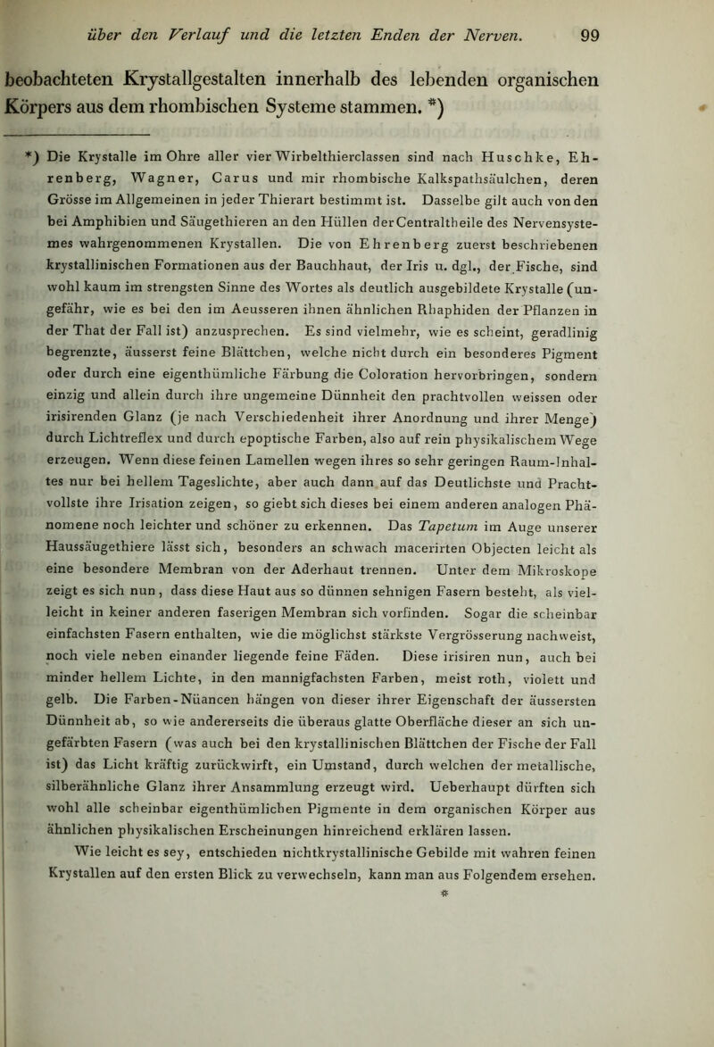 beobachteten Krystallgestalten innerhalb des lebenden organischen Körpers aus dem rhombischen Systeme stammen. *) *) Die Krystalle im Ohre aller vier Wirbelthierclassen sind nach Huschke, Eh- renberg, Wagner, Carus und mir rhombische Kalkspathsäulchen, deren Grösse im Allgemeinen in jeder Thierart bestimmt ist. Dasselbe gilt auch von den bei Amphibien und Säugethieren an den Hüllen derCentraltheile des Nervensyste- mes wahrgenommenen Krystallen. Die von Ehrenberg zuerst beschriebenen krystallinischen Formationen aus der Bauchhaut, der Iris u. dgl., der Fische, sind wohl kaum im strengsten Sinne des Wortes als deutlich ausgebildete Krystalle (un- gefähr, wie es bei den im Aeusseren ihnen ähnlichen Rbaphiden der Pflanzen in der That der Fall ist) anzusprechen. Es sind vielmehr, wie es scheint, geradlinig begrenzte, äusserst feine Blättchen, welche nicht durch ein besonderes Pigment oder durch eine eigenthümliche Färbung die Coloration hervorbringen, sondern einzig und allein durch ihre ungemeine Dünnheit den prachtvollen vveissen oder irisirenden Glanz (je nach Verschiedenheit ihrer Anordnung und ihrer Menge) durch Lichtreflex und durch epoptische Farben, also auf rein physikalischem Wege erzeugen. Wenn diese feinen Lamellen wegen ihres so sehr geringen Raum-Inhal- tes nur bei hellem Tageslichte, aber auch dann auf das Deutlichste und Pracht- vollste ihre Irisation zeigen, so giebt sich dieses bei einem anderen analogen Phä- nomene noch leichter und schöner zu erkennen. Das Tapetum im Auge unserer Haussäugethiere lässt sich, besonders an schwach macerirten Objecten leicht als eine besondere Membran von der Aderhaut trennen. Unter dem Mikroskope zeigt es sich nun , dass diese Haut aus so dünnen sehnigen Fasern besteht, als viel- leicht in keiner anderen faserigen Membran sich vorfinden. Sogar die scheinbar einfachsten Fasern enthalten, wie die möglichst stärkste Vergrösserung nachweist, noch viele neben einander liegende feine Fäden. Diese irisiren nun, auch bei minder hellem Lichte, in den mannigfachsten Farben, meist roth, violett und gelb. Die Farben-Nüancen hängen von dieser ihrer Eigenschaft der äussersten Dünnheit ab, so wie andererseits die überaus glatte Oberfläche dieser an sich un- gefärbten Fasern (was auch bei den krystallinischen Blättchen der Fische der Fall ist) das Licht kräftig zurückwirft, einUmstand, durch welchen der metallische, silberähnliche Glanz ihrer Ansammlung erzeugt wird. Ueberhaupt dürften sich wohl alle scheinbar eigenthümlichen Pigmente in dem organischen Körper aus ähnlichen physikalischen Erscheinungen hinreichend erklären lassen. Wie leicht es sey, entschieden nichtkrystallinische Gebilde mit wahren feinen Krystallen auf den ersten Blick zu verwechseln, kann man aus Folgendem ersehen.