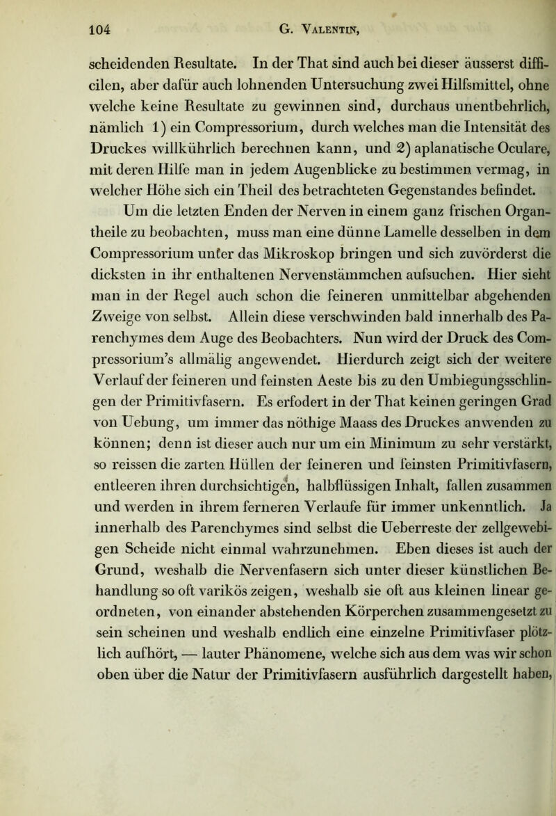 scheidenden Resultate. In der That sind auch bei dieser äusserst diffi- cilen, aber dafür auch lohnenden Untersuchung zwei Hilfsmittel, ohne welche keine Resultate zu gewinnen sind, durchaus unentbehrlich, nämlich 1) ein Compressorium, durch welches man die Intensität des Druckes willkührlich berechnen kann, und 2) aplanatische Oculare, mit deren Hilfe man in jedem Augenblicke zu bestimmen vermag, in welcher Höhe sich ein Theil des betrachteten Gegenstandes befindet. Um die letzten Enden der Nerven in einem ganz frischen Organ- theile zu beobachten, muss man eine dünne Lamelle desselben in dem Compressorium unter das Mikroskop bringen und sich zuvörderst die dicksten in ihr enthaltenen Nervenstämmchen aufsuchen. Hier sieht man in der Regel auch schon die feineren unmittelbar abgehenden Zweige von selbst. Allein diese verschwinden bald innerhalb des Pa- renchymes dem Auge des Reobachters. Nun wird der Druck des Com- pressorium’s allmälig angewendet. Hierdurch zeigt sich der weitere Verlauf der feineren und feinsten Aeste bis zu den Umbiegungsschlin- gen der Primitivfasern. Es erfodert in der That keinen geringen Grad von Uebung, um immer das nöthige Maass des Druckes anwenden zu können; denn ist dieser auch nur um ein Minimum zu sehr verstärkt, so reissen die zarten Hüllen der feineren und feinsten Primitivfasern, entleeren ihren durchsichtigen, halbflüssigen Inhalt, fallen zusammen und werden in ihrem ferneren Verlaufe für immer unkenntlich. Ja innerhalb des Parenchymes sind selbst die Ueberreste der zellgewebi- gen Scheide nicht einmal wahrzunehmen. Eben dieses ist auch der Grund, weshalb die Nervenfasern sich unter dieser künstlichen Be- handlung so oft varikös zeigen, weshalb sie oft aus kleinen linear ge- ordneten, von einander abstehenden Körperchen zusammengesetzt zu sein scheinen und weshalb endlich eine einzelne Primitivfaser plötz- lich aufhört, — lauter Phänomene, welche sich aus dem was wirschon oben über die Natur der Primitivfasern ausführlich dargestellt haben,