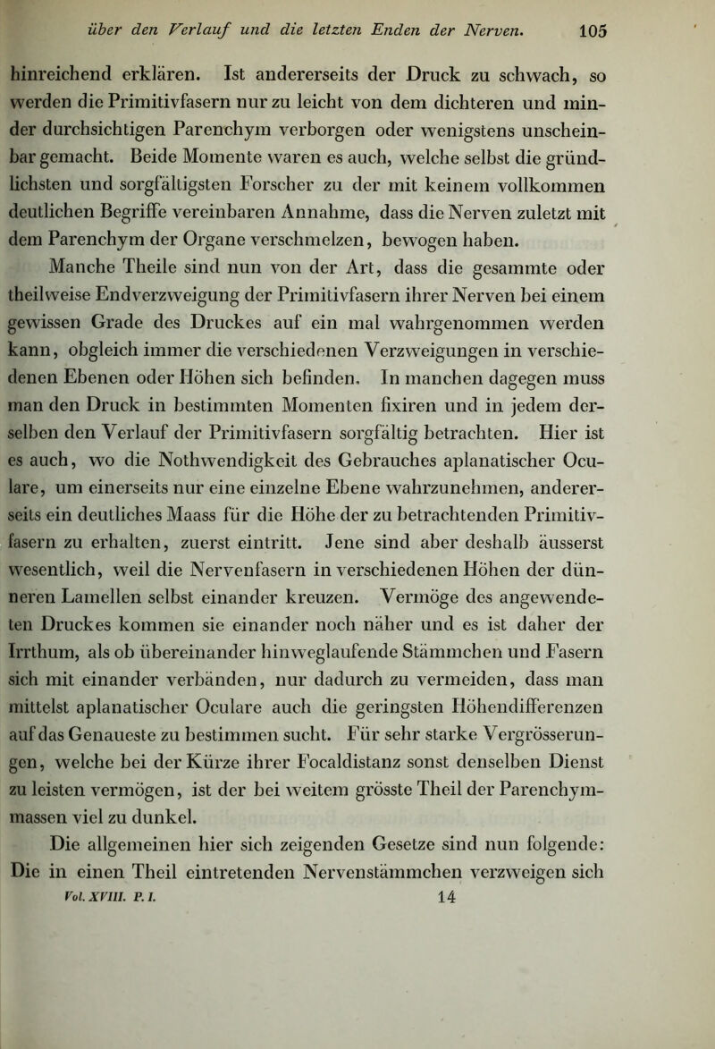 hinreichend erklären. Ist andererseits der Druck zu schwach, so werden die Primitivfasern nur zu leicht von dem dichteren und min- der durchsichtigen Parenchym verborgen oder wenigstens unschein- bar gemacht. Beide Momente waren es auch, welche selbst die gründ- lichsten und sorgfältigsten Forscher zu der mit keinem vollkommen deutlichen Begriffe vereinbaren Annahme, dass die Nerven zuletzt mit dem Parenchym der Organe verschmelzen, bewogen haben. Manche Theile sind nun von der Art, dass die gesammte oder theilweise Endverzweigung der Primitivfasern ihrer Nerven bei einem gewissen Grade des Druckes auf ein mal wahrgenommen werden kann, obgleich immer die verschiedenen Verzweigungen in verschie- denen Ebenen oder Höhen sich befinden. In manchen dagegen muss man den Druck in bestimmten Momenten fixiren und in jedem der- selben den Verlauf der Primitivfasern sorgfältig betrachten. Hier ist es auch, wo die Nothwendigkeit des Gebrauches aplanatischer Ocu- lare, um einerseits nur eine einzelne Ebene wahrzunehmen, anderer- seits ein deutliches Maass für die Höhe der zu betrachtenden Primitiv- fasern zu erhalten, zuerst eintritt. Jene sind aber deshalb äusserst wesentlich, weil die Nervenfasern in verschiedenen Höhen der dün- neren Lamellen selbst einander kreuzen. Vermöge des angewende- ten Druckes kommen sie einander noch näher und es ist daher der Irrthum, als ob übereinander hinweglaufende Stämmchen und Fasern sich mit einander verbänden, nur dadurch zu vermeiden, dass man mittelst aplanatischer Oculare auch die geringsten Höhendifferenzen auf das Genaueste zu bestimmen sucht. Für sehr starke Vergrösserun- gen, welche bei der Kürze ihrer Focaldistanz sonst denselben Dienst zu leisten vermögen, ist der bei weitem grösste Theil der Parenchym- massen viel zu dunkel. Die allgemeinen hier sich zeigenden Gesetze sind nun folgende: Die in einen Theil eintretenden Nervenstämmchen verzweigen sich 14 Vol.XVIU. F.I.