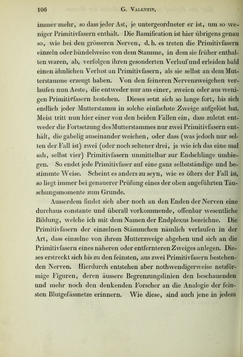 immer mehr, so dass jeder Ast, je untergeordneter er ist, um so we- niger Primitivfasern enthält. Die Ramification ist hier übrigens genau so, wie bei den grösseren Nerven, d. h. es treten die Primitivfasern einzeln oder bündelweise von dem Stamme, in dem sie früher enthal- ten waren, ab, verfolgen ihren gesonderten Verlauf und erleiden bald einen ähnlichen Verlust an Primitivfasern, als sie selbst an dem Mut- terstamme erzeugt haben. Von den feineren Nervenzweigchen ver- laufen nun Aeste, die entweder nur aus einer, zweien oder aus weni- gen PrimitiMasern bestehen. Dieses setzt sich so lange fort, bis sich endlich jeder Mutterstamm in solche einfachste Zweige aufgelöst hat. Meist tritt nun hier einer von den beiden Fällen ein, dass zuletzt ent- weder die Fortsetzung des Mutterstammes nur zwei Primitivfasern ent- hält, die gabelig auseinander weichen, oder dass (was jedoch nur sel- ten der Fall ist) zwei (oder noch seltener drei, ja wie ich das eine mal sah, selbst vier) Primitivfasern unmittelbar zur Endschlinge umbie- gen. So endet jede Primitivfaser auf eine ganz selbstständige und be- stimmte Weise. Scheint es anders zu sejn, wie es öfters der Fall ist, so liegt immer bei genauerer Prüfung eines der oben angeführten Täu- schungsmomente zum Grunde. Ausserdem findet sich aber noch an den Enden der Nerven eine durchaus constante und überall vorkommende, offenbar wesentliche Bildung, welche ich mit dem Namen der Endplexus bezeichne. Die Primitivfasern der einzelnen Stämmchen nämlich verlaufen in der Art, dass einzelne von ihrem Mutterzweige abgehen und sich an die Primitivfasern eines näheren oder entfernteren Zweiges an legen. Die- ses erstreckt sich bis zu den feinsten, aus zwei Primitivfasern bestehen- den Nerven. Hierdurch entstehen aber nothwendigerweise netzför- mige Figuren, deren äussere Begrenzungslinien den beschauenden und mehr noch den denkenden Forscher an die Analogie der fein- sten Biutgefässnetze erinnern. Wie diese, sind auch jene in jedem