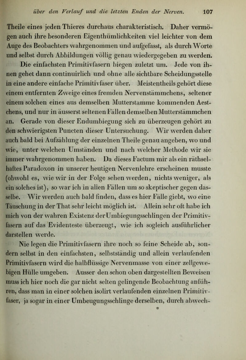 Theile eines jeden Thieres durchaus charakteristisch. Daher vermö- gen auch ihre besonderen Eigenthümlichkeiten viel leichter von dem Auge des Beobachters wahrgenommen und aufgefasst, als durch Worte und selbst durch Abbildungen völlig genau wiedergegeben zu werden. Die einfachsten Primitivfasern biegen zuletzt um. Jede von ih- nen gehet dann continuirlich und ohne alle sichtbare Scheidungsstelle in eine andere einfache Primitivfaser über. Meistentheils gehört diese einem entfernten Zweige eines fremden Nervenstämmchens, seltener einem solchen eines aus demselben Mutterstamme kommenden Aest- chens, und nur in äusserst seltenen Fällen demselben Mutterstämmchen an. Gerade von dieser Endumbiegung sich zu überzeugen gehört zu den schwierigsten Puncten dieser Untersuchung. Wir werden daher auch bald bei Aufzählung der einzelnen Theile genau angeben, wo und wie, unter welchen Umständen und nach welcher Methode wir sie immer wahrgenommen haben. Da dieses Factum mir als ein rätsel- haftes Paradoxon in unserer heutigen Nervenlehre erscheinen musste (obwohl es, wie wir in der Folge sehen werden, nichts weniger, als ein solches ist), so war ich in alten Fällen um so skeptischer gegen das- selbe. Wir werden auch bald linden, dass es hier Fälle giebt, wo eine Täuschung in der That sehr leicht möglich ist. Allein sehr oft habe ich mich von der wahren Existenz derUmbiegungsschlingen der Primitiv- fasern auf das Evidenteste überzeugt, wie ich sogleich ausführlicher darstellen werde. Nie legen die Primitivfasern ihre noch so feine Scheide ab, son- dern selbst in den einfachsten, selbstständig und allein verlaufenden Primitivfasern wird die halbflüssige Nervenmasse von einer zellgewe- bigen Hülle umgeben. Ausser den schon oben dargestellten Beweisen muss ich hier noch die gar nicht selten gelingende Beobachtung an füh- ren, dass man in einer solchen isolirt verlaufenden einzelnen Primitiv- faser, ja sogar in einer Umbeugungsschlinge derselben, durch abwech-