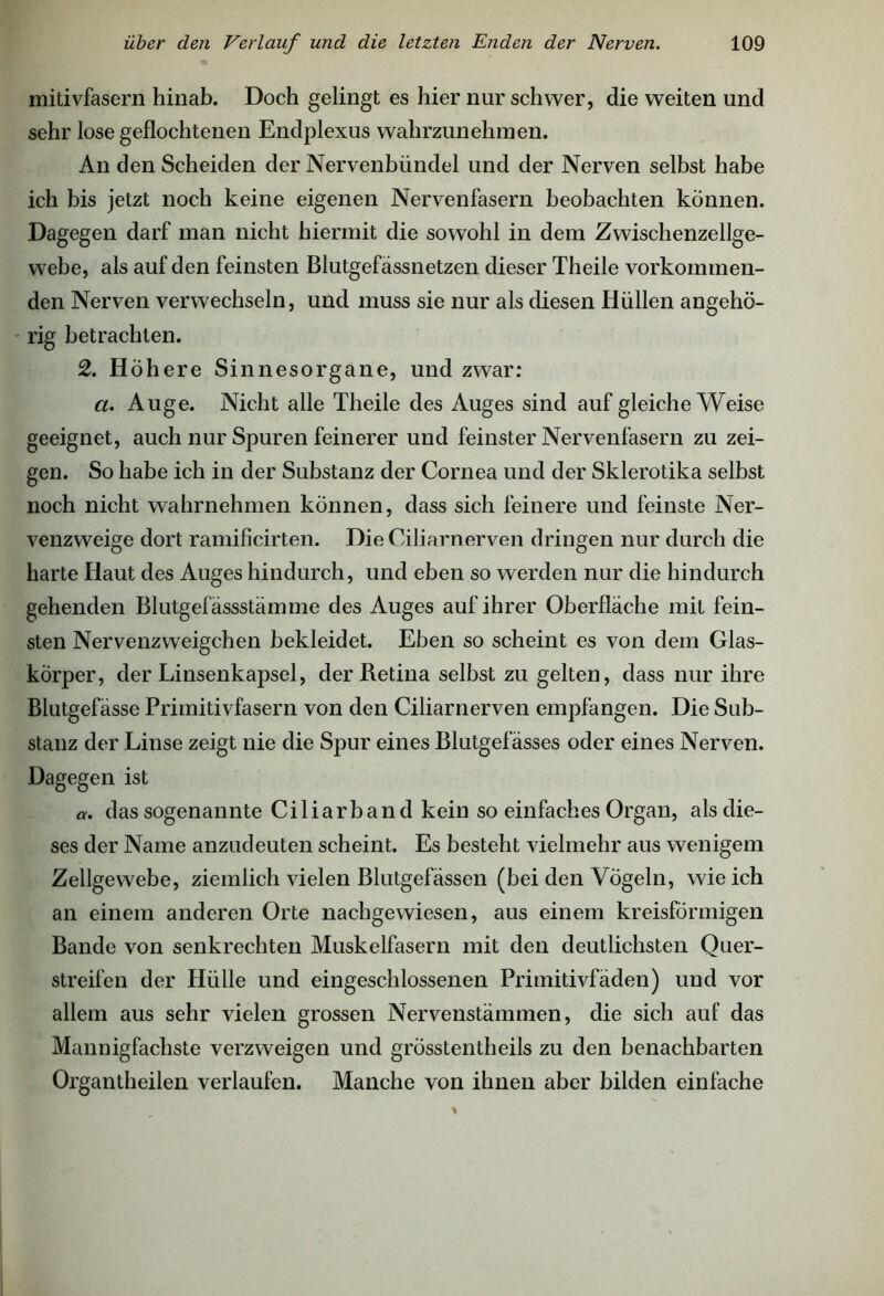 mitivfasern hinab. Doch gelingt es hier nur schwer, die weiten und sehr lose geflochtenen Endplexus wahrzunehmen. An den Scheiden der Nervenbündel und der Nerven selbst habe ich bis jetzt noch keine eigenen Nervenfasern beobachten können. Dagegen darf man nicht hiermit die sowohl in dem Zwischenzellge- webe, als auf den feinsten Blutgefässnetzen dieser Theile vorkommen- den Nerven verwechseln, und muss sie nur als diesen Hüllen angehö- rig betrachten. 2. H öhere Sinnesorgane, und zwar: a. Auge. Nicht alle Theile des Auges sind auf gleiche Weise geeignet, auch nur Spuren feinerer und feinster Nervenfasern zu zei- gen. So habe ich in der Substanz der Cornea und der Skierotika selbst noch nicht wahrnehmen können, dass sich feinere und feinste Ner- venzweige dort ramificirten. Die Ciliarnerven dringen nur durch die harte Haut des Auges hindurch, und eben so werden nur die hindurch gehenden Blutgefässstämme des Auges auf ihrer Oberfläche mit fein- sten Nervenzweigchen bekleidet. Eben so scheint es von dem Glas- körper, der Linsenkapsel, der Retina selbst zu gelten, dass nur ihre Blutgefässe Primitivfasern von den Ciliarnerven empfangen. Die Sub- stanz der Linse zeigt nie die Spur eines Blutgefässes oder eines Nerven. Dagegen ist a. das sogenannte Ciliar band kein so einfaches Organ, als die- ses der Name anzudeuten scheint. Es besteht vielmehr aus wenigem Zellgewebe, ziemlich vielen Blutgefässen (bei den Vögeln, wie ich an einem anderen Orte nachgewiesen, aus einem kreisförmigen Bande von senkrechten Muskelfasern mit den deutlichsten Quer- streifen der Hülle und eingeschlossenen Primitivfäden) und vor allem aus sehr vielen grossen Nervenstämmen, die sich auf das Mannigfachste verzweigen und grösstentheils zu den benachbarten Organtheilen verlaufen. Manche von ihnen aber bilden einfache