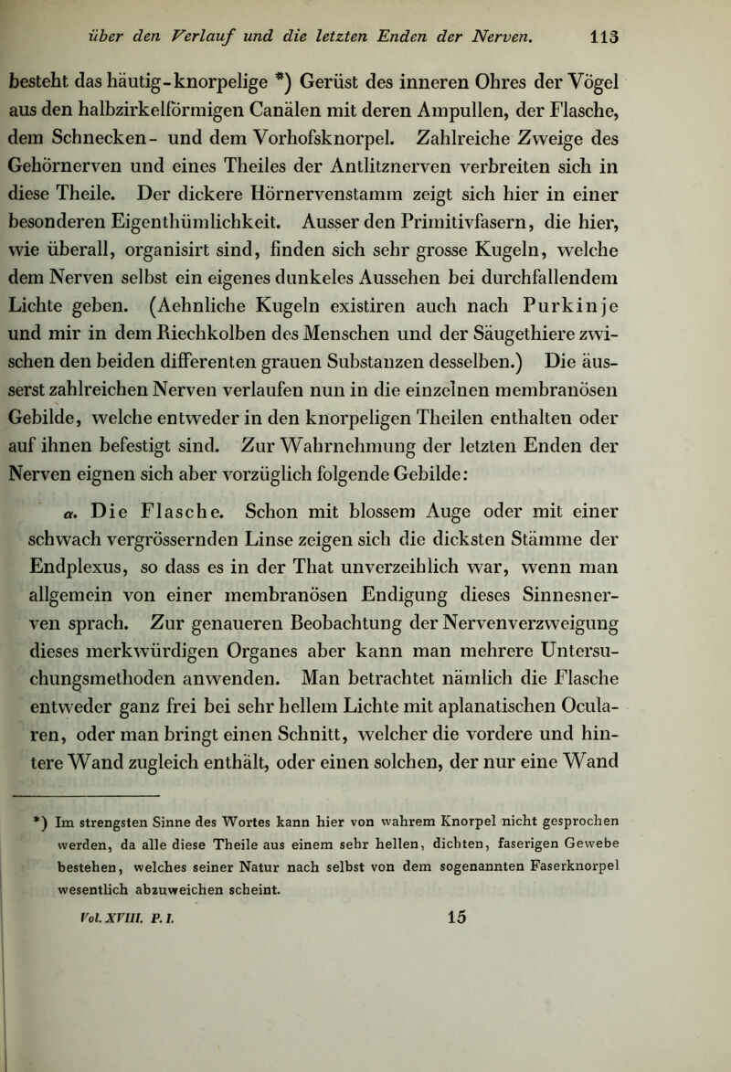 besteht das häutig-knorpelige *) Gerüst des inneren Ohres der Vogel aus den halbzirkelförmigen Canälen mit deren Ampullen, der Flasche, dem Schnecken- und dem Vorhofsknorpel. Zahlreiche Zweige des Gehörnerven und eines Theiles der Antlitznerven verbreiten sich in diese Theile. Der dickere Hörnervenstamm zeigt sich hier in einer besonderen Eigenthümlichkeit. Ausser den Primitivfasern, die hier, wie überall, organisirt sind, finden sich sehr grosse Kugeln, welche dem Nerven selbst ein eigenes dunkeles Aussehen bei durchfallendem Lichte geben. (Aehnliche Kugeln existiren auch nach Purkinje und mir in dem Riechkolben des Menschen und der Säugethiere zwi- schen den beiden differenten grauen Substanzen desselben.) Die äus- serst zahlreichen Nerven verlaufen nun in die einzelnen membranösen Gebilde, welche entweder in den knorpeligen Theilen enthalten oder auf ihnen befestigt sind. Zur Wahrnehmung der letzten Enden der Nerven eignen sich aber vorzüglich folgende Gebilde: a. Die Flasche. Schon mit blossem Auge oder mit einer schwach vergrössernden Linse zeigen sich die dicksten Stämme der Endplexus, so dass es in der That unverzeihlich war, wenn man allgemein von einer membranösen Endigung dieses Sinnesner- ven sprach. Zur genaueren Beobachtung der Nervenverzweigung dieses merkwürdigen Organes aber kann man mehrere Untersu- chungsmethoden anwenden. Man betrachtet nämlich die Flasche entweder ganz frei bei sehr hellem Lichte mit aplanatischen Ocula- ren, oder man bringt einen Schnitt, welcher die vordere und hin- tere Wand zugleich enthält, oder einen solchen, der nur eine Wand *) Im strengsten Sinne des Wortes kann hier von wahrem Knorpel nicht gesprochen werden, da alle diese Theile aus einem sehr hellen, dichten, faserigen Gewebe bestehen, welches seiner Natur nach selbst von dem sogenannten Faserknorpel wesentlich abzuweichen scheint. Voi.xrui. p.i. 15