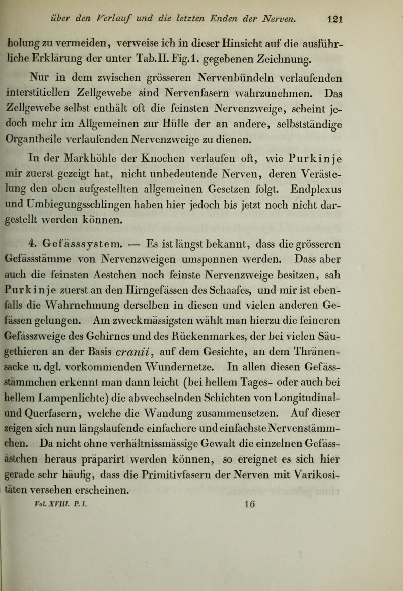 holung zu vermeiden, verweise ich in dieser Hinsicht auf die ausführ- liche Erklärung der unter Tab.II.Fig.1. gegebenen Zeichnung. Nur in dem zwischen grösseren Nervenbündeln verlaufenden interstitiellen Zellgewebe sind Nervenfasern wahrzunehmen. Das Zellgewebe selbst enthält oft die feinsten Nervenzweige, scheint je- doch mehr im Allgemeinen zur Hülle der an andere, selbstständige Organtheile verlaufenden Nervenzweige zu dienen. In der Markhöhle der Knochen verlaufen oft, wie Purkinje mir zuerst gezeigt hat, nicht unbedeutende Nerven, deren Veräste- lung den oben aufgestellten allgemeinen Gesetzen folgt. Endplexus und Umbiegungsschlingen haben hier jedoch bis jetzt noch nicht dar- gestellt werden können. 4. Gefässsystem. — Es ist längst bekannt, dass die grösseren Gefässstämme von Nervenzweigen umsponnen werden. Dass aber auch die feinsten Aestchen noch feinste Nervenzweige besitzen, sah Purkinje zuerst an den Hirngefässen des Schaafes, und mir ist eben- falls die Wahrnehmung derselben in diesen und vielen anderen Ge- lassen gelungen. Am zweckmässigsten wählt man hierzu die feineren Gefässzweige des Gehirnes und des Rückenmarkes, der bei vielen Säu- gethieren an der Basis cratiii, auf dem Gesichte, an dem Thränen- sacke u. dgl. vorkommenden Wundernetze. In allen diesen Gefäss- stämmchen erkennt man dann leicht (bei hellem Tages- oder auch bei hellem Lampenlichte) die abwechselnden Schichten von Longitudinal- und Querfasern, welche die Wandung zusammensetzen. Auf dieser zeigen sich nun längslaufende einfachere und einfachste Nervenstämm- chen. Da nicht ohne verhältnissmässige Gewalt die einzelnen Gefäss- astchen heraus präparirt werden können, so ereignet es sich hier gerade sehr häufig, dass die Primitivfasern der Nerven mit Varikosi- täten versehen erscheinen. Vol.XVlU. P.I. 16